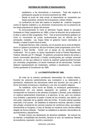 HISTORIA DE ESPAÑA 2º BACHILLERATO.
PROFESOR: JUAN FREIJE.
capitalismo, a los ahorradores e inversores. Todo ello explica la
participación popular en el pronunciamiento de 1868.
- Desde el punto de vista social, el descontento es compartido por
clases populares, sectores de la burguesía y clases medias.
La confluencia de todo ello explica la amplitud de coalición burguesa
contra el régimen isabelino y su dimensión revolucionaria con la presencia de
las clases populares en apoyo del proceso.
El pronunciamiento lo inició el almirante Topete desde la escuadra
fondeada en Cádiz (septiembre de 1868), si bien la dirección de la sublevación
la lleva a cabo el líder progresista, Prim. Tras el pronunciamiento gaditano se
inicia un movimiento de juntas revolucionarias que se difunde por las
principales ciudades Las tropas fieles al gobierno fueron derrotadas en
Alcolea, e Isabel II partió hacia el exilio.
El general Serrano, líder unionista, con el acuerdo de la Junta de Madrid,
formó un gobierno provisional, del que formaban parte progresistas como Prim,
Sagasta y Ruiz Zorrilla. Contó con el apoyo de los demócratas más
moderados. Por su parte, un sector republicano fundó el Partido Republicano
Federal, liderado por Pi i Margall. El gobierno provisional disolvió las juntas y
fueron convocadas elecciones a Cortes constituyentes por sufragio universal
masculino, en las que obtiene la victoria la coalición gubernamental formada
por unionistas, progresistas y el sector moderado de los demócratas. También
obtienen representación los moderados, carlistas y republicanos. La nuevas
Cortes aprobarán la Constitución de 1869.
2. LA CONSTITUCIÓN DE 1869.
Se trata de la primera constitución democrática de nuestra historia.
Durante las sesiones parlamentarias que condujeron a su elaboración y
aprobación, destacaron las discusiones sobre dos asuntos: por una parte, la
forma de Estado (monarquía o república) y, por otra, la cuestión religiosa.
Se establece, como forma de Estado, la monarquía parlamentaria y
constitucional con una estricta separación de poderes: el legislativo
correspondía en exclusiva a las cámaras (Congreso y Senado, pues establecía
un sistema parlamentario bicameral) y el ejecutivo, al rey, pero con poderes
muy limitados y ejerciendo el poder a través de los ministros, que debían, por
otra parte, responder de su gestión ante las Cortes. El poder judicial quedaba
reservado a los jueces. Se establece la soberanía nacional, ejercida a través
del sufragio universal de los varones mayores de veinticinco años, que elegían
directamente el Congreso, si bien el Senado se mantenía como cámara elitista
elegida de forma indirecta. También se establecía la elección democrática de
ayuntamientos y diputaciones.
El texto incluía una declaración de derechos detallada. Se incluían los
de libertad, inviolabilidad del domicilio, derecho al voto, de residencia, libertad
de enseñanza, expresión, reunión y asociación.
 
