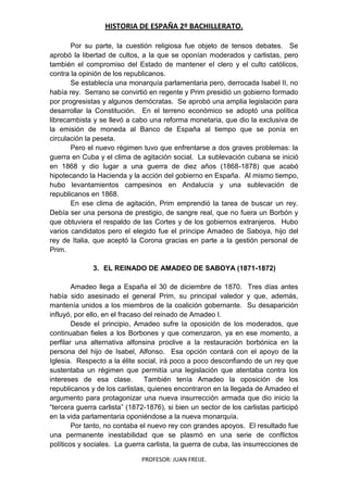 HISTORIA DE ESPAÑA 2º BACHILLERATO.
PROFESOR: JUAN FREIJE.
Por su parte, la cuestión religiosa fue objeto de tensos debates. Se
aprobó la libertad de cultos, a la que se oponían moderados y carlistas, pero
también el compromiso del Estado de mantener el clero y el culto católicos,
contra la opinión de los republicanos.
Se establecía una monarquía parlamentaria pero, derrocada Isabel II, no
había rey. Serrano se convirtió en regente y Prim presidió un gobierno formado
por progresistas y algunos demócratas. Se aprobó una amplia legislación para
desarrollar la Constitución. En el terreno económico se adoptó una política
librecambista y se llevó a cabo una reforma monetaria, que dio la exclusiva de
la emisión de moneda al Banco de España al tiempo que se ponía en
circulación la peseta.
Pero el nuevo régimen tuvo que enfrentarse a dos graves problemas: la
guerra en Cuba y el clima de agitación social. La sublevación cubana se inició
en 1868 y dio lugar a una guerra de diez años (1868-1878) que acabó
hipotecando la Hacienda y la acción del gobierno en España. Al mismo tiempo,
hubo levantamientos campesinos en Andalucía y una sublevación de
republicanos en 1868.
En ese clima de agitación, Prim emprendió la tarea de buscar un rey.
Debía ser una persona de prestigio, de sangre real, que no fuera un Borbón y
que obtuviera el respaldo de las Cortes y de los gobiernos extranjeros. Hubo
varios candidatos pero el elegido fue el príncipe Amadeo de Saboya, hijo del
rey de Italia, que aceptó la Corona gracias en parte a la gestión personal de
Prim.
3. EL REINADO DE AMADEO DE SABOYA (1871-1872)
Amadeo llega a España el 30 de diciembre de 1870. Tres días antes
había sido asesinado el general Prim, su principal valedor y que, además,
mantenía unidos a los miembros de la coalición gobernante. Su desaparición
influyó, por ello, en el fracaso del reinado de Amadeo I.
Desde el principio, Amadeo sufre la oposición de los moderados, que
continuaban fieles a los Borbones y que comenzaron, ya en ese momento, a
perfilar una alternativa alfonsina proclive a la restauración borbónica en la
persona del hijo de Isabel, Alfonso. Esa opción contará con el apoyo de la
Iglesia. Respecto a la élite social, irá poco a poco desconfiando de un rey que
sustentaba un régimen que permitía una legislación que atentaba contra los
intereses de esa clase. También tenía Amadeo la oposición de los
republicanos y de los carlistas, quienes encontraron en la llegada de Amadeo el
argumento para protagonizar una nueva insurrección armada que dio inicio la
“tercera guerra carlista” (1872-1876), si bien un sector de los carlistas participó
en la vida parlamentaria oponiéndose a la nueva monarquía.
Por tanto, no contaba el nuevo rey con grandes apoyos. El resultado fue
una permanente inestabilidad que se plasmó en una serie de conflictos
políticos y sociales. La guerra carlista, la guerra de cuba, las insurrecciones de
 