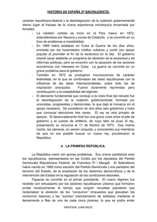 HISTORIA DE ESPAÑA 2º BACHILLERATO.
PROFESOR: JUAN FREIJE.
carácter republicano-federal y la desintegración de la coalición gubernamental
dieron lugar al fracaso de la nueva experiencia monárquica encarnada por
Amadeo:
- La rebelión carlista se inició en el País Vasco en 1872,
extendiéndose por Navarra y zonas de Cataluña, y se convirtió en un
foco de problemas e inestabilidad.
- En 1868 había estallado en Cuba la Guerra de los diez años,
animada por los hacendados criollos cubanos y contó con apoyo
popular al prometer el fin de la esclavitud en la isla. El gobierno
intentó sacar adelante un programa de abolición de la esclavitud y de
reformas políticas, pero se encontró con la oposición de los sectores
económicos con intereses en Cuba. La guerra se convirtió en un
grave problema para el gobierno.
- También en 1872 se produjeron insurrecciones de carácter
federalista, en la que se combinaban las ideas republicanas con la
influencia de las ideas internacionalistas, sobre todo las de
inspiración anarquista. Fueron duramente reprimidas pero
contribuyeron a la inestabilidad del régimen.
- El elemento fundamental que condujo a la crisis final del reinado fue
la desintegración de la coalición gubernamental, formada por
unionistas, progresistas y demócratas, lo que dejó al monarca sin el
apoyo necesario. Se sucedieron en dos años seis gobiernos y hubo
que convocar elecciones tres veces. El rey se veía privado de
apoyos. El desencadenante final fue una grave crisis entre el jefe de
gobierno y el cuerpo de artillería, de cuyo lado se puso el rey,
presentando su renuncia el 11 de febrero de 1873. Esa misma
noche, las cámaras, en sesión conjunta, y conscientes sus miembros
de que no era posible buscar un nuevo rey, proclamaron la
República.
4. LA PRIMERA REPÚBLICA.
La República nació con graves problemas. Sus únicos partidarios eran
los republicanos, representados en las Cortes por los diputados del Partido
Demócrata Republicano Federal, de Francisco Pi i Margall. El federalismo
había nacido en 1868 como escisión del Partido Demócrata y era partidario del
laicismo del Estado, de la ampliación de los derechos democráticos y de la
intervención del Estado en la regulación de las condiciones laborales.
Figueras se convirtió en el primer presidente. El nuevo régimen fue
recibido con entusiasmo por los sectores republicanos urbanos que formaron
juntas revolucionarias al tiempo que surgían revueltas populares que
reclamaban la abolición de los “consumos” (impuestos que gravaban los
consumos básicos) y las “quintas” (reclutamiento de soldados mediante el
llamamiento a filas de uno de cada cinco jóvenes, lo que se podía evitar
 