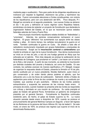 HISTORIA DE ESPAÑA 2º BACHILLERATO.
PROFESOR: JUAN FREIJE.
mediante pago o sustitución). Pero gran parte de los dirigentes republicanos se
inclinaron por respetar la legalidad, disolvieron las juntas y reprimieron las
revueltas. Fueron convocadas elecciones a Cortes constituyentes, con victoria
de los republicanos, pero con una abstención del 60%. Poco después, Pi i
Margall se convierte en el segundo presidente. Las nuevas Cortes se abrieron
el día 1 de junio y definieron al nuevo régimen como República federal,
poniéndose a la tarea de redactar un proyecto de Constitución que declaraba la
organización federal del Estado, en la que se reconocían quince estados
federales además de Cuba y Puerto Rico.
Pero el propio movimiento republicano estaba dividido en “federalistas” y
“unionistas”. Además, los sectores conservadores rechazaron el nuevo
régimen. El grupo “alfonsino” fue aumentando sus apoyos entre las clases
medias y altas. Al mismo tiempo, los carlistas recrudecieron la guerra en el
norte. También continuaba la guerra en Cuba. Se añadió a todo ello el
radicalismo revolucionario impulsado por grupos federalistas y anarquistas de
la Internacional. Surgió así la insurrección cantonal o cantonalismo que
impidió la entrada en vigor de la nueva Constitución. Esa deriva revolucionaria
se inició en el mes de julio, a raíz de una huelga general en Alcoy que fue
sofocada por el ejército. Pero días después se produjo la sublevación de los
federalistas de Cartagena, que proclaman el “cantón” y se hacen con el control
de la flota y del arsenal. A partir de ese momento, se extiende la insurrección
por distintas ciudades del Levante y Andalucía, así como de Castilla. En ese
contexto, los carlistas avanzan de manera significativa y Pi i Margall, incapaz
de organizar la respuesta desde el Estado, presenta la dimisión el 18 de julio,
siendo sustituido por un nuevo presidente, Nicolás Salmerón, quien inicia un
giro conservador y de orden dando plenos poderes al ejército, que fue
sofocando uno a uno los focos de sublevación. Salmerón dimite a finales de
septiembre para evitar la firma de dos condenas de muerte y es sustituido por
Castelar, que acentúa el giro autoritario. Obtiene de las Cortes poderes
extraordinarios y suspende las sesiones de las mismas hasta enero. A
principios de enero, cuando Castelar se presenta ante las Cortes es respondido
con críticas y derrotado en una moción de confianza. Su caída precipita el
golpe de Estado del general Pavía, formándose un gobierno de emergencia
presidido por el general Serrano. Formalmente la República continuaba
existiendo pero, de hecho, el golpe de Estado suponía su fin. La nueva
situación persiste desde enero a diciembre de 1874, cuando se produce el
pronunciamiento del general Martínez Campos en Sagunto a favor del regreso
de los Borbones en la persona del futuro Alfonso XII, hijo de Isabel II. De este
modo, en enero de 1875, se produce ese regreso que supone el inicio de la
denominada Restauración.
 