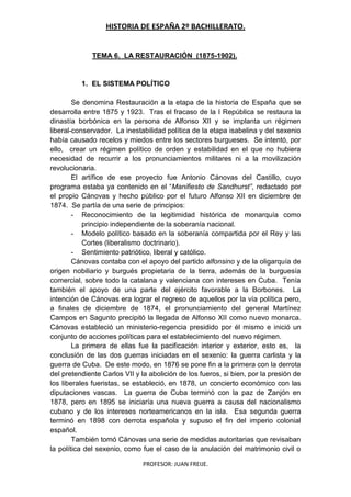 HISTORIA DE ESPAÑA 2º BACHILLERATO.
PROFESOR: JUAN FREIJE.
TEMA 6. LA RESTAURACIÓN (1875-1902).
1. EL SISTEMA POLÍTICO
Se denomina Restauración a la etapa de la historia de España que se
desarrolla entre 1875 y 1923. Tras el fracaso de la I República se restaura la
dinastía borbónica en la persona de Alfonso XII y se implanta un régimen
liberal-conservador. La inestabilidad política de la etapa isabelina y del sexenio
había causado recelos y miedos entre los sectores burgueses. Se intentó, por
ello, crear un régimen político de orden y estabilidad en el que no hubiera
necesidad de recurrir a los pronunciamientos militares ni a la movilización
revolucionaria.
El artífice de ese proyecto fue Antonio Cánovas del Castillo, cuyo
programa estaba ya contenido en el “Manifiesto de Sandhurst”, redactado por
el propio Cánovas y hecho público por el futuro Alfonso XII en diciembre de
1874. Se partía de una serie de principios:
- Reconocimiento de la legitimidad histórica de monarquía como
principio independiente de la soberanía nacional.
- Modelo político basado en la soberanía compartida por el Rey y las
Cortes (liberalismo doctrinario).
- Sentimiento patriótico, liberal y católico.
Cánovas contaba con el apoyo del partido alfonsino y de la oligarquía de
origen nobiliario y burgués propietaria de la tierra, además de la burguesía
comercial, sobre todo la catalana y valenciana con intereses en Cuba. Tenía
también el apoyo de una parte del ejército favorable a la Borbones. La
intención de Cánovas era lograr el regreso de aquellos por la vía política pero,
a finales de diciembre de 1874, el pronunciamiento del general Martínez
Campos en Sagunto precipitó la llegada de Alfonso XII como nuevo monarca.
Cánovas estableció un ministerio-regencia presidido por él mismo e inició un
conjunto de acciones políticas para el establecimiento del nuevo régimen.
La primera de ellas fue la pacificación interior y exterior, esto es, la
conclusión de las dos guerras iniciadas en el sexenio: la guerra carlista y la
guerra de Cuba. De este modo, en 1876 se pone fin a la primera con la derrota
del pretendiente Carlos VII y la abolición de los fueros, si bien, por la presión de
los liberales fueristas, se estableció, en 1878, un concierto económico con las
diputaciones vascas. La guerra de Cuba terminó con la paz de Zanjón en
1878, pero en 1895 se iniciaría una nueva guerra a causa del nacionalismo
cubano y de los intereses norteamericanos en la isla. Esa segunda guerra
terminó en 1898 con derrota española y supuso el fin del imperio colonial
español.
También tomó Cánovas una serie de medidas autoritarias que revisaban
la política del sexenio, como fue el caso de la anulación del matrimonio civil o
 