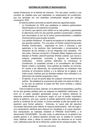 HISTORIA DE ESPAÑA 2º BACHILLERATO.
PROFESOR: JUAN FREIJE.
ciertas limitaciones en la libertad de imprenta. Por otra parte, nombró a una
comisión de notables para que redactasen un anteproyecto de constitución,
que fue aprobado por una asamblea constituyente elegida por sufragio
universal en 1876.
El sistema político canovista se asentó sobre las siguientes bases:
- La Constitución de 1876, que establecía un sistema parlamentario
liberal basado en la soberanía compartida.
- La Corona, que ejercía como árbitro en la vida política y garantizaba
la alternancia entre los dos grandes partidos (conservador y liberal),
que renunciaban al uso de la fuerza (pronunciamientos y estallidos
revolucionarios) para acceder al poder.
- Los partidos dinásticos. El sistema se basaba en la alternancia entre
dos grandes partidos. Por una parte, el Partido Liberal-Conservador
(Partido Conservador), organizado en torno a Cánovas y que
aglutinaba a los sectores más tradicionales y conservadores (a
excepción de los carlistas y de los integristas más radicales). Por
otra parte, Cánovas convenció a Práxedes Mateo Sagasta para que
liderase al Partido Liberal-Fusionista (Partido Liberal), que reunía a
antiguos progresistas, unionistas y algunos ex republicanos
moderados. Ambos partidos defendían la monarquía, la
Constitución, la propiedad privada y la consolidación del Estado
liberal, unitario y centralista. Eran partidos de notables, de minorías.
En cuanto a las diferencias, los conservadores se mostraban más
proclives al inmovilismo político y a la defensa de la Iglesia y del
orden social, mientras que los liberales estaban más inclinados a un
reformismo de carácter progresista y laico.
- El ejército, al que se quería alejar de cualquier intromisión en la vida
política. Se estableció la supremacía del poder civil sobre el militar, a
la vez que se potenció el papel del Rey como símbolo y cabeza
visible del ejército.
Todo el sistema se basó, además, en la alternancia bipartidista y pacífica
de los dos grandes partidos para así asegurar la estabilidad institucional. El
turno en el poder quedaba garantizado porque el sistema electoral no
respondía exactamente al mecanismo según el cual el partido mayoritario
ejerce el gobierno, sino que, cuando el partido gobernante sufría desgaste y
perdía la confianza de las Cortes, la Corona llamaba al jefe del partido de la
oposición para formar gobierno. Entonces, el nuevo jefe del ejecutivo
convocaba elecciones para obtener la mayoría parlamentaria. Ello dio lugar a
una manipulación electoral para adecuar los resultados a la nueva situación.
Esa manipulación se realizaba mediante el FRAUDE ELECTORAL y el
denominado CACIQUISMO. De este modo, la alternancia en el gobierno fue
posible gracias a un sistema electoral corrupto que no dudaba en comprar
votos, falsificar actas y utilizar la coacción sobre los electores en el mundo
rural, valiéndose para ello de la influencia y poder de los caciques locales. Así,
 
