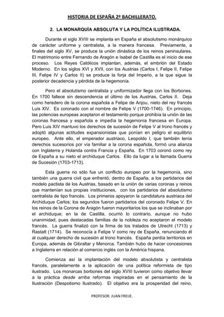 HISTORIA DE ESPAÑA 2º BACHILLERATO.
PROFESOR: JUAN FREIJE.
2. LA MONARQUÍA ABSOLUTA Y LA POLÍTICA ILUSTRADA.
Durante el siglo XVIII se implanta en España el absolutismo monárquico
de carácter uniforme y centralista, a la manera francesa. Previamente, a
finales del siglo XV, se produce la unión dinástica de los reinos peninsulares.
El matrimonio entre Fernando de Aragón e Isabel de Castilla es el inicio de ese
proceso. Los Reyes Católicos implantan, además, el embrión del Estado
Moderno. En los siglos XVI y XVII, con los Austrias (Carlos I, Felipe II, Felipe
III, Felipe IV y Carlos II) se produce la forja del Imperio, a la que sigue la
posterior decadencia y pérdida de la hegemonía.
Pero el absolutismo centralista y uniformizador llega con los Borbones.
En 1700 fallece sin descendencia el último de los Austrias, Carlos II. Deja
como heredero de la corona española a Felipe de Anjou, nieto del rey francés
Luis XIV. Es coronado con el nombre de Felipe V (1700-1746). En principio,
las potencias europeas aceptaron el testamento porque prohibía la unión de las
coronas francesa y española e impedía la hegemonía francesa en Europa.
Pero Luis XIV mantuvo los derechos de sucesión de Felipe V al trono francés y
adoptó algunas actitudes expansionistas que ponían en peligro el equilibrio
europeo. Ante ello, el emperador austriaco, Leopoldo I, que también tenía
derechos sucesorios por vía familiar a la corona española, formó una alianza
con Inglaterra y Holanda contra Francia y España. En 1703 coronó como rey
de España a su nieto el archiduque Carlos. Ello da lugar a la llamada Guerra
de Sucesión (1703-1713).
Esta guerra no sólo fue un conflicto europeo por la hegemonía, sino
también una guerra civil que enfrentó, dentro de España, a los partidarios del
modelo pactista de los Austrias, basado en la unión de varias coronas y reinos
que mantenían sus propias instituciones, con los partidarios del absolutismo
centralista de tipo francés. Los primeros apoyaron la candidatura austriaca del
Archiduque Carlos; los segundos fueron partidarios del coronado Felipe V. En
los reinos de la Corona de Aragón fueron mayoritarios los que se inclinaban por
el archiduque; en la de Castilla, ocurrió lo contrario, aunque no hubo
unanimidad, pues destacadas familias de la nobleza no aceptaron el modelo
francés. La guerra finalizó con la firma de los tratados de Utrecht (1713) y
Rastatt (1714). Se reconocía a Felipe V como rey de España, renunciando él
al cualquier derecho de sucesión al trono francés. España perdía territorios en
Europa, además de Gibraltar y Menorca. También hubo de hacer concesiones
a Inglaterra en relación al comercio inglés con la América hispana.
Comienza así la implantación del modelo absolutista y centralista
francés, paralelamente a la aplicación de una política reformista de tipo
ilustrado. Los monarcas borbones del siglo XVIII tuvieron como objetivo llevar
a la práctica desde arriba reformas inspiradas en el pensamiento de la
Ilustración (Despotismo Ilustrado). El objetivo era la prosperidad del reino,
 