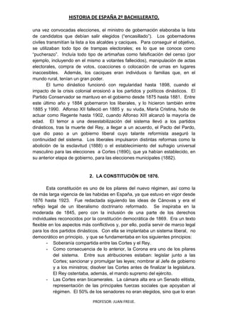 HISTORIA DE ESPAÑA 2º BACHILLERATO.
PROFESOR: JUAN FREIJE.
una vez convocadas elecciones, el ministro de gobernación elaboraba la lista
de candidatos que debían salir elegidos (“encasillado”). Los gobernadores
civiles transmitían la lista a los alcaldes y caciques. Para conseguir el objetivo,
se utilizaban todo tipo de trampas electorales; es lo que se conoce como
“pucherazo”. Incluía todo tipo de artimañas como falsificación del censo (por
ejemplo, incluyendo en el mismo a votantes fallecidos), manipulación de actas
electorales, compra de votos, coacciones o colocación de urnas en lugares
inaccesibles. Además, los caciques eran individuos o familias que, en el
mundo rural, tenían un gran poder.
El turno dinástico funcionó con regularidad hasta 1898, cuando el
impacto de la crisis colonial erosionó a los partidos y políticos dinásticos. El
Partido Conservador se mantuvo en el gobierno desde 1875 hasta 1881. Entre
este último año y 1884 gobernaron los liberales, y lo hicieron también entre
1885 y 1990. Alfonso XII falleció en 1885 y su viuda, María Cristina, hubo de
actuar como Regente hasta 1902, cuando Alfonso XIII alcanzó la mayoría de
edad. El temor a una desestabilización del sistema llevó a los partidos
dinásticos, tras la muerte del Rey, a llegar a un acuerdo, el Pacto del Pardo,
que dio paso a un gobierno liberal cuyo talante reformista aseguró la
continuidad del sistema. Los liberales impulsaron distintas reformas como la
abolición de la esclavitud (1888) o el establecimiento del sufragio universal
masculino para las elecciones a Cortes (1890), que ya habían establecido, en
su anterior etapa de gobierno, para las elecciones municipales (1882).
2. LA CONSTITUCIÓN DE 1876.
Esta constitución es uno de los pilares del nuevo régimen, así como la
de más larga vigencia de las habidas en España, ya que estuvo en vigor desde
1876 hasta 1923. Fue redactada siguiendo las ideas de Cánovas y era el
reflejo legal de un liberalismo doctrinario reformado. Se inspiraba en la
moderada de 1845, pero con la inclusión de una parte de los derechos
individuales reconocidos por la constitución democrática de 1869. Era un texto
flexible en los aspectos más conflictivos y, por ello, podía servir de marco legal
para los dos partidos dinásticos. Con ella se implantaba un sistema liberal, no
democrático en principio, y que se fundamentaba en los siguientes principios:
- Soberanía compartida entre las Cortes y el Rey.
- Como consecuencia de lo anterior, la Corona era uno de los pilares
del sistema. Entre sus atribuciones estaban: legislar junto a las
Cortes; sancionar y promulgar las leyes; nombrar al Jefe de gobierno
y a los ministros; disolver las Cortes antes de finalizar la legislatura.
El Rey ostentaba, además, el mando supremo del ejército.
- Las Cortes eran bicamerales. La cámara alta era un Senado elitista,
representación de las principales fuerzas sociales que apoyaban al
régimen. El 50% de los senadores no eran elegidos, sino que lo eran
 