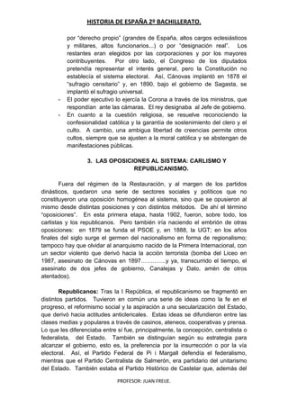 HISTORIA DE ESPAÑA 2º BACHILLERATO.
PROFESOR: JUAN FREIJE.
por “derecho propio” (grandes de España, altos cargos eclesiásticos
y militares, altos funcionarios...) o por “designación real”. Los
restantes eran elegidos por las corporaciones y por los mayores
contribuyentes. Por otro lado, el Congreso de los diputados
pretendía representar el interés general, pero la Constitución no
establecía el sistema electoral. Así, Cánovas implantó en 1878 el
“sufragio censitario” y, en 1890, bajo el gobierno de Sagasta, se
implantó el sufragio universal.
- El poder ejecutivo lo ejercía la Corona a través de los ministros, que
respondían ante las cámaras. El rey designaba al Jefe de gobierno.
- En cuanto a la cuestión religiosa, se resuelve reconociendo la
confesionalidad católica y la garantía de sostenimiento del clero y el
culto. A cambio, una ambigua libertad de creencias permite otros
cultos, siempre que se ajusten a la moral católica y se abstengan de
manifestaciones públicas.
3. LAS OPOSICIONES AL SISTEMA: CARLISMO Y
REPUBLICANISMO.
Fuera del régimen de la Restauración, y al margen de los partidos
dinásticos, quedaron una serie de sectores sociales y políticos que no
constituyeron una oposición homogénea al sistema, sino que se opusieron al
mismo desde distintas posiciones y con distintos métodos. De ahí el término
“oposiciones”. En esta primera etapa, hasta 1902, fueron, sobre todo, los
carlistas y los republicanos. Pero también iría naciendo el embrión de otras
oposiciones: en 1879 se funda el PSOE y, en 1888, la UGT; en los años
finales del siglo surge el germen del nacionalismo en forma de regionalismo;
tampoco hay que olvidar al anarquismo nacido de la Primera Internacional, con
un sector violento que derivó hacia la acción terrorista (bomba del Liceo en
1987, asesinato de Cánovas en 1897………….y ya, transcurrido el tiempo, el
asesinato de dos jefes de gobierno, Canalejas y Dato, amén de otros
atentados).
Republicanos: Tras la I República, el republicanismo se fragmentó en
distintos partidos. Tuvieron en común una serie de ideas como la fe en el
progreso, el reformismo social y la aspiración a una secularización del Estado,
que derivó hacia actitudes anticlericales. Estas ideas se difundieron entre las
clases medias y populares a través de casinos, ateneos, cooperativas y prensa.
Lo que les diferenciaba entre sí fue, principalmente, la concepción, centralista o
federalista, del Estado. También se distinguían según su estrategia para
alcanzar el gobierno, esto es, la preferencia por la insurrección o por la vía
electoral. Así, el Partido Federal de Pi i Margall defendía el federalismo,
mientras que el Partido Centralista de Salmerón, era partidario del unitarismo
del Estado. También estaba el Partido Histórico de Castelar que, además del
 