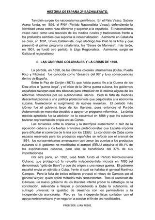 HISTORIA DE ESPAÑA 2º BACHILLERATO.
PROFESOR: JUAN FREIJE.
También surgen los nacionalismos periféricos. En el País Vasco, Sabino
Arana funda, en 1895, el PNV (Partido Nacionalista Vasco), defendiendo la
identidad vasca como raza diferente y superior a la española. El nacionalismo
vasco nace como una reacción de los medios rurales y tradicionales frente a
los profundos cambios que suponía la industrialización Asimismo en Cataluña
se crea, en 1891, Unión Catalanista, cuyo ideólogo fue Prat de la Riba y que
presentó el primer programa catalanista, las “Bases de Manresa”; más tarde,
en 1901, se fundó otro partido, la Lliga Regionalista. Asimismo, surgió en
Galicia el regionalismo.
4. LAS GUERRAS COLONIALES Y LA CRISIS DE 1898.
La pérdida, en 1898, de las últimas colonias ultramarinas (Cuba, Puerto
Rico y Filipinas) fue conocida como “desastre del 98” y tuvo consecuencias
dentro de España.
Entre la Paz de Zanjón (1878), que había puesto fin a la Guerra de los
Diez años o “guerra larga”, y el inicio de la última guerra cubana, los gobiernos
españoles tuvieron casi dos décadas para introducir en la colonia alguna de las
reformas defendidas por los autonomistas isleños. Pero la falta de medidas
descentralizadoras y una política proteccionista que perjudicaba a la economía
cubana, favorecieron el surgimiento de nuevas revueltas. El período más
idóneo fue el gobierno largo de los liberales, pues entonces el Partido
Autonomista se mostraba decidido a apoyar un programa reformista. La única
medida aprobada fue la abolición de la esclavitud en 1888 y que los cubanos
tuvieran representación propia en las Cortes.
Las tensiones entre la colonia y la metrópoli aumentaron a raíz de la
oposición cubana a los fuertes aranceles proteccionistas que España imponía
para dificultar el comercio de la isla con los EEUU. La condición de Cuba como
espacio reservado para los productos españoles se reforzó con el arancel de
1891; los norteamericanos amenazaron con cerrar las puertas a los productos
cubanos si el gobierno no modificaba el arancel (EEUU adquiría el 88,1% de
las exportaciones cubanas, pero sólo se beneficiaba del 37% de sus
importaciones)
Por otra parte, en 1892, José Martí fundó el Partido Revolucionario
Cubano, que protagonizó la revuelta independentista iniciada en 1895 (el
denominado “grito de Baire”) y que dio origen a una nueva guerra. El gobierno
español envía un ejército a Cuba, frente al cual se hallaba el general Martínez
Campos. Pero la falta de éxitos militares provocó el relevo de Campos por el
general Weyler, quien aplicó métodos más contundentes. Tras el asesinato de
Cánovas, un nuevo gobierno de los liberales intentó probar la estrategia de la
conciliación, relevando a Weyler y concediendo a Cuba la autonomía, el
sufragio universal, la igualdad de derechos con los peninsulares y la
independencia arancelaria. Pero ya los independentistas contaban con el
apoyo norteamericano y se negaron a aceptar el fin de las hostilidades.
 