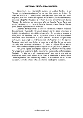 HISTORIA DE ESPAÑA 2º BACHILLERATO.
PROFESOR: JUAN FREIJE.
Coincidiendo con insurrección cubana, se produjo también la de
Filipinas, donde la presencia española era más débil que en las Antillas. En
1898, por otra parte, y con el pretexto de la explosión de unos de sus barcos
de guerra, el Maine, anclado en el puerto de La Habana, los norteamericanos,
acusando a España del suceso, le declaran la guerra e intervienen en Cuba y
Filipinas. En diciembre de ese mismo año, se firma la Paz de París, que
significó el abandono, por parte de España, de Cuba, Puerto Rico y Filipinas,
que quedaron bajo la influencia americana.
La derrota de 1898 sumió a la sociedad y a la clase política en un estado
de desencanto y frustración. El llamado desastre se vive como síntoma de la
definitiva decadencia del mito del imperio español. Sin embargo, a pesar de la
envergadura del desastre y de su significado simbólico, sus repercusiones
inmediatas fueron menores de lo que se pensaba. No hubo una gran crisis
política, sino que surgió una retórica referida a la “regeneración” del régimen.
Tampoco hubo crisis económica, a pesar de la pérdida de los mercados
coloniales y de los gastos de la guerra. Por tanto, la crisis del 98 fue, a corto
plazo, una crisis moral e ideológica con impacto psicológico entre la población.
Pero, poco a poco, ese impacto ideológico y moral tuvo repercusiones.
Por una parte, el surgimiento de los movimientos nacionalistas en País Vasco y
Cataluña. Por otra parte, el “regeneracionismo”, que incluye una serie de
movimientos intelectuales y políticos de crítica al sistema de la Restauración.
Desde el punto de vista intelectual y literario, la “Generación del 98” es una
expresión pesimista, crítica y reflexiva del clima creado por el “desastre”.
 