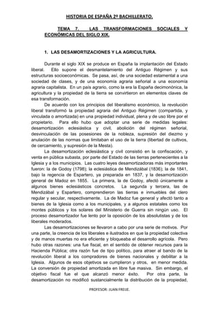 HISTORIA DE ESPAÑA 2º BACHILLERATO.
PROFESOR: JUAN FREIJE.
TEMA 7. LAS TRANSFORMACIONES SOCIALES Y
ECONÓMICAS DEL SIGLO XIX.
1. LAS DESAMORTIZACIONES Y LA AGRICULTURA.
Durante el siglo XIX se produce en España la implantación del Estado
liberal. Ello supone el desmantelamiento del Antiguo Régimen y sus
estructuras socioeconómicas. Se pasa, así, de una sociedad estamental a una
sociedad de clases, y de una economía agraria señorial a una economía
agraria capitalista. En un país agrario, como la era la España decimonónica, la
agricultura y la propiedad de la tierra se convirtieron en elementos claves de
esa transformación.
De acuerdo con los principios del liberalismo económico, la revolución
liberal transformó la propiedad agraria del Antiguo Régimen (compartida, y
vinculada o amortizada) en una propiedad individual, plena y de uso libre por el
propietario. Para ello hubo que adoptar una serie de medidas legales:
desamortización eclesiástica y civil, abolición del régimen señorial,
desvinculación de las posesiones de la nobleza, supresión del diezmo y
anulación de las normas que limitaban el uso de la tierra (libertad de cultivos,
de cercamiento, y supresión de la Mesta).
La desamortización eclesiástica y civil consistió en la confiscación, y
venta en pública subasta, por parte del Estado de las tierras pertenecientes a la
Iglesia y a los municipios. Las cuatro leyes desamortizadoras más importantes
fueron: la de Godoy (1798); la eclesiástica de Mendizábal (1836); la de 1841,
bajo la regencia de Espartero, ya preparada en 1837, y la desamortización
general de Madoz en 1855. La primera, la de Godoy, afectó únicamente a
algunos bienes eclesiásticos concretos. La segunda y tercera, las de
Mendizábal y Espartero, comprendieron las tierras e inmuebles del clero
regular y secular, respectivamente. La de Madoz fue general y afectó tanto a
bienes de la Iglesia como a los municipales, y a algunos estatales como los
montes públicos y los solares del Ministerio de Guerra sin ningún uso. El
proceso desamortizador fue lento por la oposición de los absolutistas y de los
liberales moderados.
Las desamortizaciones se llevaron a cabo por una serie de motivos. Por
una parte, la creencia de los liberales e ilustrados en que la propiedad colectiva
y de manos muertas no era eficiente y bloqueaba el desarrollo agrícola. Pero
hubo otras razones: una fue fiscal, en el sentido de obtener recursos para la
Hacienda Pública; otra razón fue de tipo político, para atraer al bando de la
revolución liberal a los compradores de bienes nacionales y debilitar a la
Iglesia. Algunos de esos objetivos se cumplieron y otros, en menor medida.
La conversión de propiedad amortizada en libre fue masiva. Sin embargo, el
objetivo fiscal fue el que alcanzó menor éxito. Por otra parte, la
desamortización no modificó sustancialmente la distribución de la propiedad,
 