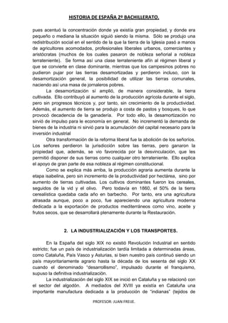 HISTORIA DE ESPAÑA 2º BACHILLERATO.
PROFESOR: JUAN FREIJE.
pues acentuó la concentración donde ya existía gran propiedad, y donde era
pequeño o mediana la situación siguió siendo la misma. Sólo se produjo una
redistribución social en el sentido de la que la tierra de la Iglesia pasó a manos
de agricultores acomodados, profesionales liberales urbanos, comerciantes y
aristócratas (muchos de los cuales pasaron de nobleza señorial a nobleza
terrateniente). Se forma así una clase terrateniente afín al régimen liberal y
que se convierte en clase dominante, mientras que los campesinos pobres no
pudieron pujar por las tierras desamortizadas y perdieron incluso, con la
desamortización general, la posibilidad de utilizar las tierras comunales,
naciendo así una masa de jornaleros pobres.
La desamortización sí amplió, de manera considerable, la tierra
cultivada. Ello contribuyó al aumento de la producción agrícola durante el siglo,
pero sin progresos técnicos y, por tanto, sin crecimiento de la productividad.
Además, el aumento de tierra se produjo a costa de pastos y bosques, lo que
provocó decadencia de la ganadería. Por todo ello, la desamortización no
sirvió de impulso para le economía en general. No incrementó la demanda de
bienes de la industria ni sirvió para la acumulación del capital necesario para la
inversión industrial
Otra transformación de la reforma liberal fue la abolición de los señoríos.
Los señores perdieron la jurisdicción sobre las tierras, pero ganaron la
propiedad que, además, se vio favorecida por la desvinculación, que les
permitió disponer de sus tierras como cualquier otro terrateniente. Ello explica
el apoyo de gran parte de esa nobleza al régimen constitucional.
Como se explica más arriba, la producción agraria aumenta durante la
etapa isabelina, pero sin incremento de la productividad por hectárea, sino por
aumento de tierras cultivadas. Los cultivos dominantes fueron los cereales,
seguidos de la vid y el olivo. Pero todavía en 1860, el 50% de la tierra
cerealística quedaba cada año en barbecho. Por tanto, era una agricultura
atrasada aunque, poco a poco, fue apareciendo una agricultura moderna
dedicada a la exportación de productos mediterráneos como vino, aceite y
frutos secos, que se desarrollará plenamente durante la Restauración.
2. LA INDUSTRIALIZACIÓN Y LOS TRANSPORTES.
En la España del siglo XIX no existió Revolución Industrial en sentido
estricto; fue un país de industrialización tardía limitada a determinadas áreas,
como Cataluña, País Vasco y Asturias, si bien nuestro país continuó siendo un
país mayoritariamente agrario hasta la década de los sesenta del siglo XX
cuando el denominado “desarrollismo”, impulsado durante el franquismo,
supuso la definitiva industrialización.
La industrialización del siglo XIX se inició en Cataluña y se relacionó con
el sector del algodón. A mediados del XVIII ya existía en Cataluña una
importante manufactura dedicada a la producción de “indianas” (tejidos de
 