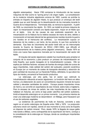 HISTORIA DE ESPAÑA 2º BACHILLERATO.
PROFESOR: JUAN FREIJE.
algodón estampados). Hacia 1780 comienza la introducción de las nuevas
máquinas de hilar (como la “spning jenny”) de origen inglés. La consolidación
de la moderna industria algodonera arranca de 1802, cuando se prohíbe la
entrada en España de algodón hilado, lo que produce un arranque del textil
catalán que se verá frenado por la desarticulación de los mercados durante la
Guerra de la Independencia. Terminada ésta, se reinicia la expansión. A partir
de 1830, su crecimiento fue rápido. En 1833, se instaló la primera máquina de
vapor: la mecanización conoció una rápida expansión, mayor en el hilado que
en el tejido. Una de las causas de esa acelerada expansión de la
mecanización en la hilatura fue la relativa escasez de mano de obra, debido a
incorporación al mercado laboral de las generaciones nacidas durante la guerra
(no nacidos en el transcurso del conflicto). La mecanización supuso un
descenso de los costes y, por tanto, de los precios, lo que hizo aumentar la
demanda. Esa fase de crecimiento del sector textil sólo se vio interrumpida
durante la Guerra de Secesión de EEUU (1861-1865), que dificultó el
aprovisionamiento de la materia prima (algodón americano). Desde 1874 se
inicia una nueva fase expansiva marcada por la mecanización del sector del
tejido.
El impulso del sector algodonero catalán fue insuficiente para arrastrar el
conjunto de la economía y para producir un proceso de industrialización en
toda España, que queda rezagada en la industrialización europea. Ello se
explica por distintos factores: escasez de fuentes de energía (falta de cursos de
agua importantes, mala calidad del carbón del subsuelo), posición excéntrica
en Europa (en un momento de costes de transporte elevados) y absorción de
gran cantidad de recursos por La Hacienda Pública, deficitaria, lo que elevó los
tipos de interés y encareció la financiación productiva.
La siderurgia, por otra parte, fue el sector que estimuló la
industrialización relevando al sector algodonero. La fundición del hierro en altos
hornos y la elaboración de acero en convertidores requieren mineral de buena
calidad y elevadas cantidades de carbón. Vizcaya poseía importantes minas
de hierro y se convirtió en exportadora de ese mineral, sobre todo a Inglaterra.
Pero la escasez de minas de carbón, las más importantes de las cuales se
hallaban en Asturias, así como el bajo poder calorífico del carbón autóctono,
limitó el desarrollo siderúrgico en un primer momento. Los primeros intentos de
crear una siderurgia moderna se desarrollaron en Málaga, pero fracasaron por
el uso de carbones vegetales.
La existencia de yacimientos de hulla en Asturias, convierte a esta
región en el centro siderúrgico de España entre 1864 y 1879. La producción
asturiana creció con rapidez, siendo en ese momento la única zona de España
en disponer de carbón mineral. Pero, desde 1876, la llegada de coque galés
más barato a Bilbao, como contrapartida de la exportación de hierro, condujo a
la consolidación de la siderurgia en Vizcaya, donde se constituyen importantes
empresas.
 