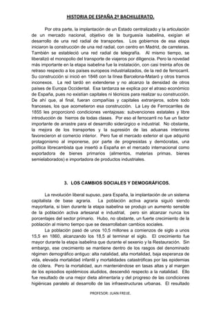 HISTORIA DE ESPAÑA 2º BACHILLERATO.
PROFESOR: JUAN FREIJE.
Por otra parte, la implantación de un Estado centralizado y la articulación
de un mercado nacional, objetivo de la burguesía isabelina, exigían el
desarrollo de una red radial de transportes. Los gobiernos de esa etapa
iniciaron la construcción de una red radial, con centro en Madrid, de carreteras.
También se estableció una red radial de telegrafía. Al mismo tiempo, se
liberalizó el monopolio del transporte de viajeros por diligencia. Pero la novedad
más importante en la etapa isabelina fue la instalación, con casi treinta años de
retraso respecto a los países europeos industrializados, de la red de ferrocarril.
Su construcción si inició en 1848 con la línea Barcelona-Mataró y otros tramos
inconexos. La red tardó en extenderse y no alcanzo la densidad de otros
países de Europa Occidental. Esa tardanza se explica por el atraso económico
de España, pues no existían capitales ni técnicos para realizar su construcción.
De ahí que, al final, fueran compañías y capitales extranjeros, sobre todo
franceses, los que acometieron esa construcción. La Ley de Ferrocarriles de
1855 les proporcionó condiciones ventajosas: subvenciones estatales y libre
introducción de hierros de todas clases. Por eso el ferrocarril no fue un factor
importante de arrastre para el desarrollo siderúrgico e industrial. No obstante,
la mejora de los transportes y la supresión de las aduanas interiores
favorecieron el comercio interior. Pero fue el mercado exterior el que adquirió
protagonismo al imponerse, por parte de progresistas y demócratas, una
política librecambista que insertó a España en el mercado internacional como
exportadora de bienes primarios (alimentos, materias primas, bienes
semielaborados) e importadora de productos industriales.
3. LOS CAMBIOS SOCIALES Y DEMOGRÁFICOS.
La revolución liberal supuso, para España, la implantación de un sistema
capitalista de base agraria. La población activa agraria siguió siendo
mayoritaria, si bien durante la etapa isabelina se produjo un aumento sensible
de la población activa artesanal e industrial, pero sin alcanzar nunca los
porcentajes del sector primario. Hubo, no obstante, un fuerte crecimiento de la
población al mismo tiempo que se desarrollaban cambios sociales.
La población pasó de unos 10,5 millones a comienzos de siglo a unos
15,5 en 1860, alcanzando los 18,5 al terminar el siglo. El crecimiento fue
mayor durante la etapa isabelina que durante el sexenio y la Restauración. Sin
embargo, ese crecimiento se mantiene dentro de los rasgos del denominado
régimen demográfico antiguo: alta natalidad, alta mortalidad, baja esperanza de
vida, elevada mortalidad infantil y mortalidades catastróficas por las epidemias
de cólera. Pero la mortalidad, aun manteniéndose en tasas altas y al margen
de los episodios epidémicos aludidos, descendió respecto a la natalidad. Ello
fue resultado de una mejor dieta alimentaria y del progreso de las condiciones
higiénicas paralelo al desarrollo de las infraestructuras urbanas. El resultado
 