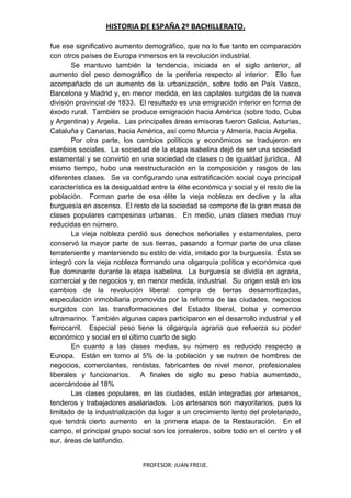 HISTORIA DE ESPAÑA 2º BACHILLERATO.
PROFESOR: JUAN FREIJE.
fue ese significativo aumento demográfico, que no lo fue tanto en comparación
con otros países de Europa inmersos en la revolución industrial.
Se mantuvo también la tendencia, iniciada en el siglo anterior, al
aumento del peso demográfico de la periferia respecto al interior. Ello fue
acompañado de un aumento de la urbanización, sobre todo en País Vasco,
Barcelona y Madrid y, en menor medida, en las capitales surgidas de la nueva
división provincial de 1833. El resultado es una emigración interior en forma de
éxodo rural. También se produce emigración hacia América (sobre todo, Cuba
y Argentina) y Argelia. Las principales áreas emisoras fueron Galicia, Asturias,
Cataluña y Canarias, hacia América, así como Murcia y Almería, hacia Argelia.
Por otra parte, los cambios políticos y económicos se tradujeron en
cambios sociales. La sociedad de la etapa isabelina dejó de ser una sociedad
estamental y se convirtió en una sociedad de clases o de igualdad jurídica. Al
mismo tiempo, hubo una reestructuración en la composición y rasgos de las
diferentes clases. Se va configurando una estratificación social cuya principal
característica es la desigualdad entre la élite económica y social y el resto de la
población. Forman parte de esa élite la vieja nobleza en declive y la alta
burguesía en ascenso. El resto de la sociedad se compone de la gran masa de
clases populares campesinas urbanas. En medio, unas clases medias muy
reducidas en número.
La vieja nobleza perdió sus derechos señoriales y estamentales, pero
conservó la mayor parte de sus tierras, pasando a formar parte de una clase
terrateniente y manteniendo su estilo de vida, imitado por la burguesía. Ésta se
integró con la vieja nobleza formando una oligarquía política y económica que
fue dominante durante la etapa isabelina. La burguesía se dividía en agraria,
comercial y de negocios y, en menor medida, industrial. Su origen está en los
cambios de la revolución liberal: compra de tierras desamortizadas,
especulación inmobiliaria promovida por la reforma de las ciudades, negocios
surgidos con las transformaciones del Estado liberal, bolsa y comercio
ultramarino. También algunas capas participaron en el desarrollo industrial y el
ferrocarril. Especial peso tiene la oligarquía agraria que refuerza su poder
económico y social en el último cuarto de siglo
En cuanto a las clases medias, su número es reducido respecto a
Europa. Están en torno al 5% de la población y se nutren de hombres de
negocios, comerciantes, rentistas, fabricantes de nivel menor, profesionales
liberales y funcionarios. A finales de siglo su peso había aumentado,
acercándose al 18%
Las clases populares, en las ciudades, están integradas por artesanos,
tenderos y trabajadores asalariados. Los artesanos son mayoritarios, pues lo
limitado de la industrialización da lugar a un crecimiento lento del proletariado,
que tendrá cierto aumento en la primera etapa de la Restauración. En el
campo, el principal grupo social son los jornaleros, sobre todo en el centro y el
sur, áreas de latifundio.
 