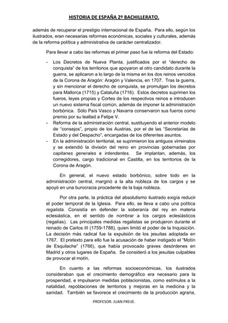 HISTORIA DE ESPAÑA 2º BACHILLERATO.
PROFESOR: JUAN FREIJE.
además de recuperar el prestigio internacional de España. Para ello, según los
ilustrados, eran necesarias reformas económicas, sociales y culturales, además
de la reforma política y administrativa de carácter centralizador.
Para llevar a cabo las reformas el primer paso fue la reforma del Estado:
- Los Decretos de Nueva Planta, justificados por el “derecho de
conquista” de los territorios que apoyaron al otro candidato durante la
guerra, se aplicaron a lo largo de la misma en los dos reinos vencidos
de la Corona de Aragón: Aragón y Valencia, en 1707. Tras la guerra,
y sin mencionar el derecho de conquista, se promulgan los decretos
para Mallorca (1715) y Cataluña (1716). Estos decretos suprimen los
fueros, leyes propias y Cortes de los respectivos reinos e introducen
un nuevo sistema fiscal común, además de imponer la administración
borbónica. Sólo País Vasco y Navarra conservaron sus fueros como
premio por su lealtad a Felipe V.
- Reforma de la administración central, sustituyendo el anterior modelo
de “consejos”, propio de los Austrias, por el de las “Secretarías de
Estado y del Despacho”, encargadas de los diferentes asuntos.
- En la administración territorial, se suprimieron los antiguos virreinatos
y se extendió la división del reino en provincias gobernadas por
capitanes generales e intendentes. Se implantan, además, los
corregidores, cargo tradicional en Castilla, en los territorios de la
Corona de Aragón.
En general, el nuevo estado borbónico, sobre todo en la
administración central, marginó a la alta nobleza de los cargos y se
apoyó en una burocracia procedente de la baja nobleza.
Por otra parte, la práctica del absolutismo ilustrado exigía reducir
el poder temporal de la Iglesia. Para ello, se lleva a cabo una política
regalista. Consistía en defender la soberanía del rey en materia
eclesiástica, en el sentido de nombrar a los cargos eclesiásticos
(regalías). Las principales medidas regalistas se produjeron durante el
reinado de Carlos III (1759-1788), quien limitó el poder de la Inquisición.
La decisión más radical fue la expulsión de los jesuitas adoptada en
1767. El pretexto para ello fue la acusación de haber instigado el “Motín
de Esquilache” (1766), que había provocado graves desórdenes en
Madrid y otros lugares de España. Se consideró a los jesuitas culpables
de provocar el motín.
En cuanto a las reformas socioeconómicas, los ilustrados
consideraban que el crecimiento demográfico era necesario para la
prosperidad, e impulsaron medidas poblacionistas, como estímulos a la
natalidad, repoblaciones de territorios y mejoras en la medicina y la
sanidad. También se favorece el crecimiento de la producción agraria,
 