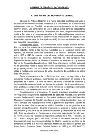 HISTORIA DE ESPAÑA 2º BACHILLERATO.
PROFESOR: JUAN FREIJE.
4. LOS INICIOS DEL MOVIMIENTO OBRERO.
El paso del Antiguo Régimen a la nueva sociedad capitalista dio lugar a
la aparición de nuevos sectores proletarios y al crecimiento en número de los
trabajadores urbanos. También surge una masa de jornaleros sin tierra en el
centro y el sur. Las condiciones de vida y trabajo, duras para los trabajadores
urbanos e industriales y para los campesinos sin tierra, originan conflictividad
social y dan lugar a un proceso asociativo y de lucha política para mejorarlas.
Ese proceso culmina durante el sexenio con la implantación en España de la
Asociación Internacional de Trabajadores (AIT), fundada en Londres en 1864
por marxistas y anarquistas.
Conflictividad social: La conflictividad social adoptó distintas formas.
Por una parte, los motines de subsistencia continuaron existiendo o resurgieron
como rebeldía frente a las nuevas realidades de la sociedad liberal; por
ejemplo, los motines contra los consumos y las quintas. También apareció,
entre 1820 y 1840, la protesta contra el nuevo trabajo industrial expresada a
través de la destrucción de máquinas (ludismo); los dos episodios más
importantes de esa forma de resistencia fueron el de Alcoy en 1821 y el de la
fábrica de Bonaplata (Barcelona) en 1835. Pero el moderno conflicto industrial
no se generaliza hasta la época del sexenio democrático, donde ese conflicto
es ya protagonizado por las fuerzas del movimiento obrero organizado que
utiliza la huelga como instrumento de lucha. Esa forma de conflicto se da sobre
todo en Cataluña.
Entre el campesinado la conflictividad tuvo como protagonistas a los
jornaleros mediante protestas espontáneas que reclamaban el acceso a la
propiedad de la tierra. La toma de tierras, así como la queda de cosechas y
registros de la propiedad serán las formas de protesta. Ya durante el sexenio,
esas protestas campesinas tomaron como referencia la ideología anarquista
bakuninista, que representaba una de las versiones de la AIT.
Asociacionismo y sindicalismo: En cuanto al proceso asociativo, desde
1840 aparecen las primeras asociaciones de socorros mutuos, cuya primera
muestra fue la creación ese año, en Barcelona, de la Asociación de Protección
Mutua de Tejedores de Algodón, que llegó a tener miles de afiliados y que, en
1855, convocó una huelga general contra el gobierno de Espartero. A partir de
ahí, los sectores obreros rompen su actitud favorable a los progresistas y se
acercan al republicanismo. Durante el sexenio, se produjo la ruptura con los
republicanos y una parte de los obreros industriales y campesinos se afilió a la
AIT. Ésta fue difundida en España por el anarquista bakuninista Fannelli. Así,
en 1870 se fundó la Federación Regional Española de la AIT. También, en
1871, Paul Lafargue, yerno de Marx, difunde la tendencia marxista de la
Internacional entre los internacionalistas de Madrid, surgiendo un foco de la
tendencia en torno a la Nueva Federación Madrileña, que sería el germen del
futuro Partido Socialista Obrero Español, fundado en 1879 (y en 1888, la UGT),
 