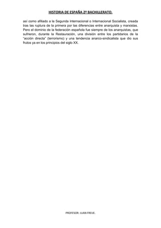 HISTORIA DE ESPAÑA 2º BACHILLERATO.
PROFESOR: JUAN FREIJE.
así como afiliado a la Segunda Internacional o Internacional Socialista, creada
tras las ruptura de la primera por las diferencias entre anarquista y marxistas.
Pero el dominio de la federación española fue siempre de los anarquistas, que
sufrieron, durante la Restauración, una división entre los partidarios de la
“acción directa” (terrorismo) y una tendencia anarco-sindicalista que dio sus
frutos ya en los principios del siglo XX.
 