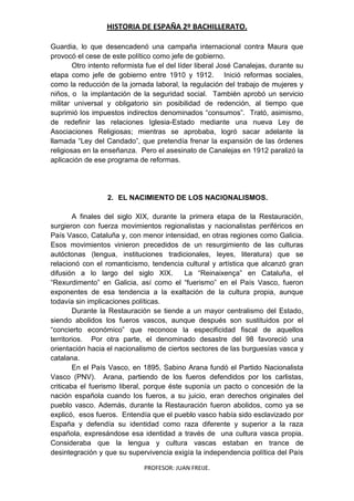 HISTORIA DE ESPAÑA 2º BACHILLERATO.
PROFESOR: JUAN FREIJE.
Guardia, lo que desencadenó una campaña internacional contra Maura que
provocó el cese de este político como jefe de gobierno.
Otro intento reformista fue el del líder liberal José Canalejas, durante su
etapa como jefe de gobierno entre 1910 y 1912. Inició reformas sociales,
como la reducción de la jornada laboral, la regulación del trabajo de mujeres y
niños, o la implantación de la seguridad social. También aprobó un servicio
militar universal y obligatorio sin posibilidad de redención, al tiempo que
suprimió los impuestos indirectos denominados “consumos”. Trató, asimismo,
de redefinir las relaciones Iglesia-Estado mediante una nueva Ley de
Asociaciones Religiosas; mientras se aprobaba, logró sacar adelante la
llamada “Ley del Candado”, que pretendía frenar la expansión de las órdenes
religiosas en la enseñanza. Pero el asesinato de Canalejas en 1912 paralizó la
aplicación de ese programa de reformas.
2. EL NACIMIENTO DE LOS NACIONALISMOS.
A finales del siglo XIX, durante la primera etapa de la Restauración,
surgieron con fuerza movimientos regionalistas y nacionalistas periféricos en
País Vasco, Cataluña y, con menor intensidad, en otras regiones como Galicia.
Esos movimientos vinieron precedidos de un resurgimiento de las culturas
autóctonas (lengua, instituciones tradicionales, leyes, literatura) que se
relacionó con el romanticismo, tendencia cultural y artística que alcanzó gran
difusión a lo largo del siglo XIX. La “Reinaixença” en Cataluña, el
“Rexurdimento” en Galicia, así como el “fuerismo” en el País Vasco, fueron
exponentes de esa tendencia a la exaltación de la cultura propia, aunque
todavía sin implicaciones políticas.
Durante la Restauración se tiende a un mayor centralismo del Estado,
siendo abolidos los fueros vascos, aunque después son sustituidos por el
“concierto económico” que reconoce la especificidad fiscal de aquellos
territorios. Por otra parte, el denominado desastre del 98 favoreció una
orientación hacia el nacionalismo de ciertos sectores de las burguesías vasca y
catalana.
En el País Vasco, en 1895, Sabino Arana fundó el Partido Nacionalista
Vasco (PNV). Arana, partiendo de los fueros defendidos por los carlistas,
criticaba el fuerismo liberal, porque éste suponía un pacto o concesión de la
nación española cuando los fueros, a su juicio, eran derechos originales del
pueblo vasco. Además, durante la Restauración fueron abolidos, como ya se
explicó, esos fueros. Entendía que el pueblo vasco había sido esclavizado por
España y defendía su identidad como raza diferente y superior a la raza
española, expresándose esa identidad a través de una cultura vasca propia.
Consideraba que la lengua y cultura vascas estaban en trance de
desintegración y que su supervivencia exigía la independencia política del País
 