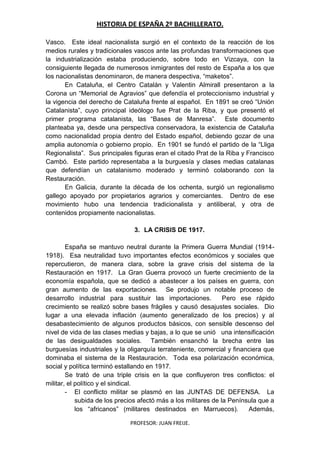 HISTORIA DE ESPAÑA 2º BACHILLERATO.
PROFESOR: JUAN FREIJE.
Vasco. Este ideal nacionalista surgió en el contexto de la reacción de los
medios rurales y tradicionales vascos ante las profundas transformaciones que
la industrialización estaba produciendo, sobre todo en Vizcaya, con la
consiguiente llegada de numerosos inmigrantes del resto de España a los que
los nacionalistas denominaron, de manera despectiva, “maketos”.
En Cataluña, el Centro Catalán y Valentin Almirall presentaron a la
Corona un “Memorial de Agravios” que defendía el proteccionismo industrial y
la vigencia del derecho de Cataluña frente al español. En 1891 se creó “Unión
Catalanista”, cuyo principal ideólogo fue Prat de la Riba, y que presentó el
primer programa catalanista, las “Bases de Manresa”. Este documento
planteaba ya, desde una perspectiva conservadora, la existencia de Cataluña
como nacionalidad propia dentro del Estado español, debiendo gozar de una
amplia autonomía o gobierno propio. En 1901 se fundó el partido de la “Lliga
Regionalista”. Sus principales figuras eran el citado Prat de la Riba y Francisco
Cambó. Este partido representaba a la burguesía y clases medias catalanas
que defendían un catalanismo moderado y terminó colaborando con la
Restauración.
En Galicia, durante la década de los ochenta, surgió un regionalismo
gallego apoyado por propietarios agrarios y comerciantes. Dentro de ese
movimiento hubo una tendencia tradicionalista y antiliberal, y otra de
contenidos propiamente nacionalistas.
3. LA CRISIS DE 1917.
España se mantuvo neutral durante la Primera Guerra Mundial (1914-
1918). Esa neutralidad tuvo importantes efectos económicos y sociales que
repercutieron, de manera clara, sobre la grave crisis del sistema de la
Restauración en 1917. La Gran Guerra provocó un fuerte crecimiento de la
economía española, que se dedicó a abastecer a los países en guerra, con
gran aumento de las exportaciones. Se produjo un notable proceso de
desarrollo industrial para sustituir las importaciones. Pero ese rápido
crecimiento se realizó sobre bases frágiles y causó desajustes sociales. Dio
lugar a una elevada inflación (aumento generalizado de los precios) y al
desabastecimiento de algunos productos básicos, con sensible descenso del
nivel de vida de las clases medias y bajas, a lo que se unió una intensificación
de las desigualdades sociales. También ensanchó la brecha entre las
burguesías industriales y la oligarquía terrateniente, comercial y financiera que
dominaba el sistema de la Restauración. Toda esa polarización económica,
social y política terminó estallando en 1917.
Se trató de una triple crisis en la que confluyeron tres conflictos: el
militar, el político y el sindical.
- El conflicto militar se plasmó en las JUNTAS DE DEFENSA. La
subida de los precios afectó más a los militares de la Península que a
los “africanos” (militares destinados en Marruecos). Además,
 