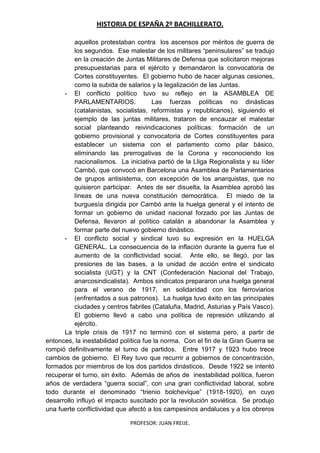 HISTORIA DE ESPAÑA 2º BACHILLERATO.
PROFESOR: JUAN FREIJE.
aquellos protestaban contra los ascensos por méritos de guerra de
los segundos. Ese malestar de los militares “peninsulares” se tradujo
en la creación de Juntas Militares de Defensa que solicitaron mejoras
presupuestarias para el ejército y demandaron la convocatoria de
Cortes constituyentes. El gobierno hubo de hacer algunas cesiones,
como la subida de salarios y la legalización de las Juntas.
- El conflicto político tuvo su reflejo en la ASAMBLEA DE
PARLAMENTARIOS. Las fuerzas políticas no dinásticas
(catalanistas, socialistas, reformistas y republicanos), siguiendo el
ejemplo de las juntas militares, trataron de encauzar el malestar
social planteando reivindicaciones políticas: formación de un
gobierno provisional y convocatoria de Cortes constituyentes para
establecer un sistema con el parlamento como pilar básico,
eliminando las prerrogativas de la Corona y reconociendo los
nacionalismos. La iniciativa partió de la Lliga Regionalista y su líder
Cambó, que convocó en Barcelona una Asamblea de Parlamentarios
de grupos antisistema, con excepción de los anarquistas, que no
quisieron participar. Antes de ser disuelta, la Asamblea aprobó las
líneas de una nueva constitución democrática. El miedo de la
burguesía dirigida por Cambó ante la huelga general y el intento de
formar un gobierno de unidad nacional forzado por las Juntas de
Defensa, llevaron al político catalán a abandonar la Asamblea y
formar parte del nuevo gobierno dinástico.
- El conflicto social y sindical tuvo su expresión en la HUELGA
GENERAL. La consecuencia de la inflación durante la guerra fue el
aumento de la conflictividad social. Ante ello, se llegó, por las
presiones de las bases, a la unidad de acción entre el sindicato
socialista (UGT) y la CNT (Confederación Nacional del Trabajo,
anarcosindicalista). Ambos sindicatos prepararon una huelga general
para el verano de 1917, en solidaridad con los ferroviarios
(enfrentados a sus patronos). La huelga tuvo éxito en las principales
ciudades y centros fabriles (Cataluña, Madrid, Asturias y País Vasco).
El gobierno llevó a cabo una política de represión utilizando al
ejército.
La triple crisis de 1917 no terminó con el sistema pero, a partir de
entonces, la inestabilidad política fue la norma. Con el fin de la Gran Guerra se
rompió definitivamente el turno de partidos. Entre 1917 y 1923 hubo trece
cambios de gobierno. El Rey tuvo que recurrir a gobiernos de concentración,
formados por miembros de los dos partidos dinásticos. Desde 1922 se intentó
recuperar el turno, sin éxito. Además de años de inestabilidad política, fueron
años de verdadera “guerra social”, con una gran conflictividad laboral, sobre
todo durante el denominado “trienio bolchevique” (1918-1920), en cuyo
desarrollo influyó el impacto suscitado por la revolución soviética. Se produjo
una fuerte conflictividad que afectó a los campesinos andaluces y a los obreros
 
