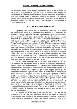 HISTORIA DE ESPAÑA 2º BACHILLERATO.
PROFESOR: JUAN FREIJE.
de Barcelona, donde hubo huelgas importantes como la de la fábrica de
electricidad “La Canadiense” (1919), que terminó con triunfo de los obreros. La
conflictividad se relacionó, desde el punto de vista ideológico, con el ideario
anarquista, tanto entre los jornaleros del sur como en Cataluña. Se desarrolla
así una guerra social con atentados anarquistas y episodios de “pistolerismo” a
sueldo de los patrones. En ese contexto, se produjo el agravamiento de la
guerra en Marruecos.
4. EL PROBLEMA DE MARRUECOS.
A partir de 1906, España inició su presencia e Marruecos. En el marco
del Imperialismo previo a la Primera Guerra Mundial, la “Conferencia de
Algeciras” (1906) y el posterior “Tratado Hispano-francés” (1912) supusieron su
entrada en el reparto de zonas de influencia entre los países europeos. Así,
bajo el influjo de los británicos, que deseaban limitar la presencia francesa en el
norte de África, se estableció un protectorado franco-español en Marruecos.
A España se le concedió una franja en el norte, el Rif, y un enclave en la costa
atlántica (Ifni y Río de Oro). Sin embargo, la presencia española en el área
estuvo contestada por las tribus bereberes, organizadas en “cabilas” (clanes
integrados por individuos descendientes de un tronco familiar común). Los
continuos ataques de los rifeños obligaron a mantener un fuerte contingente
militar. En 1909, los rifeños infligieron una importante derrota a las tropas
españolas en el “Barranco del Lobo”, ocasionando numerosas bajas. Se decide
entonces aumentar la cuantía de las tropas y el embarque de las mismas va a
estar en el origen de la llamada “Semana Trágica”.
Pero la guerra de Marruecos sufrió un nuevo agravamiento en 1921, en
un momento de inestabilidad social y política ya explicado anteriormente.
España se disponía, en ese momento, y una vez finalizada la Gran Guerra, a
hacer efectiva la ocupación de los territorios que le habían correspondido en el
tratado con Francia. Una operación precipitada dirigida por el general
Fernández Silvestre dio lugar a que los rifeños de Abd el Krim, el principal líder
de los marroquíes, infligieran un derrota a las tropas españolas en Annual
(1921), con cuantiosas pérdidas humanas (más de doce mil muertos). A ese
hecho se le denominó “Desastre de Annual” y tuvo graves consecuencias
políticas. La cuestión de las responsabilidades produjo enfrentamientos y
tensiones durante los dos años siguientes, con descontento del ejército, en
cuyo seno se fue fraguando una creciente hostilidad al sistema. Las
responsabilidades alcanzaron al propio Rey, al que se acusó de haber sido el
principal incitador de Silvestre para realizar el avance que terminó en la
carnicería de Annual.
La presión en al Parlamento de los liberales y de las fuerzas
antidinásticas, sobre todo de los socialistas, consiguió que el ejército instruyese
un expediente para determinar las responsabilidades militares. Se encargo
dicho expediente al general Picasso (“Expediente Picasso”) y tuvo como
 