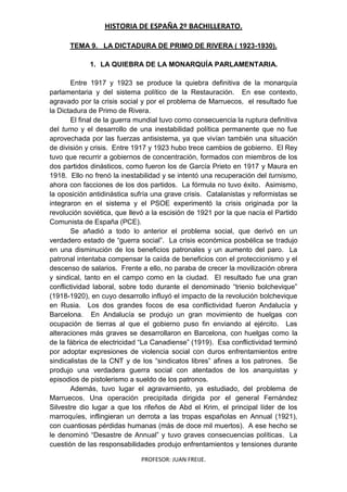 HISTORIA DE ESPAÑA 2º BACHILLERATO.
PROFESOR: JUAN FREIJE.
TEMA 9. LA DICTADURA DE PRIMO DE RIVERA ( 1923-1930).
1. LA QUIEBRA DE LA MONARQUÍA PARLAMENTARIA.
Entre 1917 y 1923 se produce la quiebra definitiva de la monarquía
parlamentaria y del sistema político de la Restauración. En ese contexto,
agravado por la crisis social y por el problema de Marruecos, el resultado fue
la Dictadura de Primo de Rivera.
El final de la guerra mundial tuvo como consecuencia la ruptura definitiva
del turno y el desarrollo de una inestabilidad política permanente que no fue
aprovechada por las fuerzas antisistema, ya que vivían también una situación
de división y crisis. Entre 1917 y 1923 hubo trece cambios de gobierno. El Rey
tuvo que recurrir a gobiernos de concentración, formados con miembros de los
dos partidos dinásticos, como fueron los de García Prieto en 1917 y Maura en
1918. Ello no frenó la inestabilidad y se intentó una recuperación del turnismo,
ahora con facciones de los dos partidos. La fórmula no tuvo éxito. Asimismo,
la oposición antidinástica sufría una grave crisis. Catalanistas y reformistas se
integraron en el sistema y el PSOE experimentó la crisis originada por la
revolución soviética, que llevó a la escisión de 1921 por la que nacía el Partido
Comunista de España (PCE).
Se añadió a todo lo anterior el problema social, que derivó en un
verdadero estado de “guerra social”. La crisis económica posbélica se tradujo
en una disminución de los beneficios patronales y un aumento del paro. La
patronal intentaba compensar la caída de beneficios con el proteccionismo y el
descenso de salarios. Frente a ello, no paraba de crecer la movilización obrera
y sindical, tanto en el campo como en la ciudad. El resultado fue una gran
conflictividad laboral, sobre todo durante el denominado “trienio bolchevique”
(1918-1920), en cuyo desarrollo influyó el impacto de la revolución bolchevique
en Rusia. Los dos grandes focos de esa conflictividad fueron Andalucía y
Barcelona. En Andalucía se produjo un gran movimiento de huelgas con
ocupación de tierras al que el gobierno puso fin enviando al ejército. Las
alteraciones más graves se desarrollaron en Barcelona, con huelgas como la
de la fábrica de electricidad “La Canadiense” (1919). Esa conflictividad terminó
por adoptar expresiones de violencia social con duros enfrentamientos entre
sindicalistas de la CNT y de los “sindicatos libres” afines a los patrones. Se
produjo una verdadera guerra social con atentados de los anarquistas y
episodios de pistolerismo a sueldo de los patronos.
Además, tuvo lugar el agravamiento, ya estudiado, del problema de
Marruecos. Una operación precipitada dirigida por el general Fernández
Silvestre dio lugar a que los rifeños de Abd el Krim, el principal líder de los
marroquíes, inflingieran un derrota a las tropas españolas en Annual (1921),
con cuantiosas pérdidas humanas (más de doce mil muertos). A ese hecho se
le denominó “Desastre de Annual” y tuvo graves consecuencias políticas. La
cuestión de las responsabilidades produjo enfrentamientos y tensiones durante
 