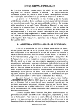HISTORIA DE ESPAÑA 2º BACHILLERATO.
PROFESOR: JUAN FREIJE.
los dos años siguientes, con descontento del ejército, en cuyo seno se fue
fraguando una creciente hostilidad al sistema. Las responsabilidades
alcanzaron al propio Rey, al que se acusó de haber sido el principal incitador
de Silvestre para realizar el avance que terminó en la carnicería de Annual.
La presión en el Parlamento de los liberales y de las fuerzas
antidinásticas, sobre todo de los socialistas, consiguió que el ejército instruyese
un expediente para determinar las responsabilidades militares. Se encargo
dicho expediente el general Picasso (“Expediente Picasso”) y tuvo como
consecuencia el procesamiento de algunos militares, pero se soslayó la
actuación del Rey. La oposición no admitió esos límites en la depuración de
responsabilidades y se creó una comisión parlamentaria para investigar el
asunto. Pero ésta no pudo presentar su informe ni debatirlo a causa del golpe
de Estado del general Primo de Rivera que, en septiembre de 1923, pone fin al
sistema político de la Restauración. Comenzaba así la Dictadura de Primo de
Rivera (1923-1930).
2. LA DICTADURA: DESARROLLO POLÍTICO E INSTITUCIONAL.
El día 13 de septiembre de 1923 el general Miguel Primo de Rivera,
capitán general de Cataluña, dio un golpe de Estado en Barcelona. El golpe
fue acompañado de un Manifiesto en el que se exponían los motivos y
objetivos de la sublevación: restaurar el orden público, frente a la subversión y
la amenaza separatista, y regenerar el país desterrando los vicios políticos de
la Restauración. La nueva situación se concebía, en principio, como transitoria.
El golpe contó con el apoyo de las principales agrupaciones empresariales,
asustadas por las huelgas y la deriva revolucionaria; de la Iglesia, temerosa del
anticlericalismo anarquista y del bolchevismo; y del Rey, cabeza visible del
ejército. Pero, en general, se produjo en el país una actitud de pasividad, de
cierta aceptación indiferente del hecho, debido al clima de inestabilidad y al
desprestigio de los políticos del turno. Sólo comunistas y anarquistas se
opusieron, mientras que los socialistas mantuvieron una actitud de cautela que
derivó en la colaboración de la UGT con la política social de la dictadura.
Se suelen distinguir dos etapas en la dictadura. La primera de ellas fue
el DIRECTORIO MILITAR (1923-1925), durante la cual el gobierno fue ejercido
por un Directorio (así se denominó al nuevo gobierno) integrado por los
capitanes generales de las regiones militares y presidido por Primo de Rivera.
La segunda etapa fue el DIRECTORIO CIVIL (1925-1930), y se denominó así
por el restablecimiento del Consejo de Ministros, del que formaban ahora parte
también ministros civiles.
Durante la etapa de DIRECTORIO MILITAR, Primo de Rivera abordó los
problemas denunciados en el Manifiesto: orden público, separatismo y vicios
de la Restauración. Para restaurar el orden público se declaró el estado de
guerra y se suspendieron los derechos constitucionales, atribuyendo a los
juzgados militares competencias sobre parte de los delitos comunes y sobre los
 