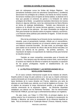 HISTORIA DE ESPAÑA 2º BACHILLERATO.
PROFESOR: JUAN FREIJE.
pero sin sobrepasar nunca los límites del Antiguo Régimen. Los
pensadores ilustrados (como los asturianos Campomanes y Jovellanos)
denunciaron los privilegios de La Mesta y los bienes de manos muertas.
Se tomaron medidas como el reparto de tierras baldías, la abolición de la
tasa que gravaba el comercio de granos o la limitación de ciertos
privilegios de la Mesta. Los gobiernos ilustrados intervinieron de manera
directa en algunas reformas, como las colonizaciones de Sierra Morena
en tierras de realengo deshabitadas. También esa intervención se
produce en la difusión de nuevas técnicas agrarias y nuevos tipos de
cultivo a través de los párrocos. Se crean Sociedades de Amigos del
País para fomentar los estudios sobre el progreso material y económico,
y se financian obras públicas para extender el regadío. El éxito de esas
medidas fue escaso.
Otra de las prioridades fue el fomento de las manufacturas y de la
industria, pues el pensamiento ilustrado, influido por el mercantilismo,
vinculaba la actividad industrial con el comercio exterior para conseguir
una balanza comercial favorable. De este modo, se promulgan leyes
para acabar con la condición de oficios viles de los oficios manuales y se
intenta una reforma de los gremios. Se prohíbe, asimismo, la
importación de tejidos o la exportación de materias primas para fomentar
la industria nacional.
También se crean compañías comerciales para el fomento del
comercio. Pero tampoco aquí las reformas tuvieron éxito, como tampoco
lo tuvieron los intentos de reformar el sistema de impuestos: la oposición
de los grupos privilegiados impidió el establecimiento de una
contribución única.
3. LA POLÍTICA EXTERIOR Y LAS REPERCUSIONES DE LA
REVOLUCIÓN FRANCESA.
En el nuevo contexto internacional surgido de los tratados de Utrecht,
España pierde el rango de gran potencia a la vez que su imperio americano
queda amenazado por el expansionismo inglés. Esta circunstancia, unida a los
lazos familiares de la nueva dinastía con Francia, determina una serie de
alianzas con ese Estado que, además, es el rival de Inglaterra en Europa. Con
el objetivo de recuperar el rango internacional perdido y de proteger a las
colonias americanas de la expansión inglesa, los Borbones españoles
establecen una alianza con los Borbones franceses. Son los denominados
PACTOS DE FAMILIA, que dan lugar a enfrentamientos bélicos con Inglaterra.
De este modo, con Felipe V (1700-1746), el principal objetivo de la
política exterior fue el revisionismo de Utrecht. Se plantea la recuperación de
Gibraltar y Menorca, así como la recuperación de la influencia española en
Italia. Pero la formación de la “Cuádruple Alianza” (Francia, Holanda, Austria,
 