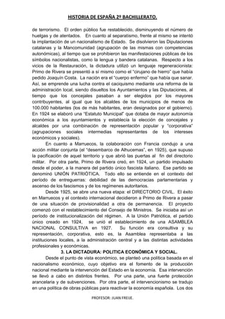 HISTORIA DE ESPAÑA 2º BACHILLERATO.
PROFESOR: JUAN FREIJE.
de terrorismo. El orden público fue restablecido, disminuyendo el número de
huelgas y de atentados. En cuanto al separatismo, frente al mismo se intentó
la implantación de un nacionalismo de Estado. Se disolvieron las Diputaciones
catalanas y la Mancomunidad (agrupación de las mismas con competencias
autonómicas), al tiempo que se prohibieron las manifestaciones públicas de los
símbolos nacionalistas, como la lengua y bandera catalanas. Respecto a los
vicios de la Restauración, la dictadura utilizó un lenguaje regeneracionista:
Primo de Rivera se presentó a sí mismo como el “cirujano de hierro” que había
pedido Joaquín Costa. La nación era el “cuerpo enfermo” que había que sanar.
Así, se emprende una lucha contra el caciquismo mediante una reforma de la
administración local, siendo disueltos los Ayuntamientos y las Diputaciones, al
tiempo que los concejales pasaban a ser elegidos por los mayores
contribuyentes, al igual que los alcaldes de los municipios de menos de
100.000 habitantes (los de más habitantes, eran designados por el gobierno).
En 1924 se elaboró una “Estatuto Municipal” que dotaba de mayor autonomía
económica a los ayuntamientos y establecía la elección de concejales y
alcaldes por una combinación de representación popular y “corporativa”
(agrupaciones sociales intermedias representantes de los intereses
económicos y sociales).
En cuanto a Marruecos, la colaboración con Francia condujo a una
acción militar conjunta (el “desembarco de Alhucemas”, en 1925), que supuso
la pacificación de aquel territorio y que abrió las puertas al fin del directorio
militar. Por otra parte, Primo de Rivera creó, en 1924, un partido impulsado
desde el poder, a la manera del partido único fascista italiano. Ese partido se
denominó UNIÓN PATRIÓTICA. Todo ello se entiende en el contexto del
período de entreguerras: debilidad de las democracias parlamentarias y
ascenso de los fascismos y de los regímenes autoritarios.
Desde 1925, se abre una nueva etapa: el DIRECTORIO CIVIL. El éxito
en Marruecos y el contexto internacional decidieron a Primo de Rivera a pasar
de una situación de provisionalidad a otra de permanencia. El proyecto
comenzó con el restablecimiento del Consejo de Ministros. Se iniciaba así un
período de institucionalización del régimen. A la Unión Patriótica, el partido
único creado en 1924, se unió el establecimiento de una ASAMBLEA
NACIONAL CONSULTIVA en 1927. Su función era consultiva y su
representación, corporativa, esto es, la Asamblea representaba a las
instituciones locales, a la administración central y a las distintas actividades
profesionales y económicas.
3. LA DICTADURA: POLITICA ECONÓMICA Y SOCIAL.
Desde el punto de vista económico, se planteó una política basada en el
nacionalismo económico, cuyo objetivo era el fomento de la producción
nacional mediante la intervención del Estado en la economía. Esa intervención
se llevó a cabo en distintos frentes. Por una parte, una fuerte protección
arancelaria y de subvenciones. Por otra parte, el intervencionismo se tradujo
en una política de obras públicas para reactivar la economía española. Los dos
 