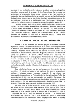 HISTORIA DE ESPAÑA 2º BACHILLERATO.
PROFESOR: JUAN FREIJE.
aspectos de esa política fueron la mejora de la red de carreteras y la política
hidráulica, promoviendo la creación de Confederaciones Hidrográficas que
gestionaron la construcción de pantanos y presas, lo que hizo aumentar la
producción de energía hidroeléctrica y permitió avances en la electrificación.
De igual modo, el nacionalismo económico dio origen al establecimiento de dos
monopolios en el campo de la telefonía (se crea Telefónica en 1924) y de la
importación, refino y distribución de petróleo (creación de CAMPSA en 1927).
También se llevó a cabo una política social inspirada en el reformismo
católico y en la concepción corporativista de la sociedad. Frente al concepto de
lucha de clases, se propone el concepto de colaboración y se constituye la
ORGANIZACIÓN CORPORATIVA NACIONAL en 1926: patrones y obreros de
cada actividad económica pertenecían obligatoriamente a los “comités
paritarios” de patronos y obreros bajo el control del Estado. La UGT casi
monopolizó la representación obrera en esos comités.
4. EL FINAL DE LA DICTADURA Y DE LA MONARQUÍA.
Desde 1928, los sectores que habían apoyado al régimen dictatorial
dejaron de hacerlo. Los patronos recelaban de la política social corporativa de
la dictadura y los sindicatos católicos, de la preponderancia de UGT como
sindicato. Además, había reticencias del ejército peninsular acerca de la
promoción de los africanistas por méritos de guerra, defendida por el dictador.
Como los problemas de orden público habían sido resueltos, fue
desapareciendo el apoyo de estos grupos a Primo de Rivera. Por su parte, la
oposición dinástica inició una serie de intentos para regresar al sistema
constitucional de 1876. Al mismo tiempo, la oposición antidinástica procedió a
reorganizarse, apareciendo nuevos partidos republicanos, a la vez que el
nacionalismo catalán pasaba del descontento pasivo al enfrentamiento con la
dictadura.
Los estudiantes fueron una de las fuerzas más importantes de esa
oposición. El intento del gobierno de equiparar los centros universitarios
públicos y privados provocó protestas, surgiendo de las mismas una
organización independiente, la Federación Universitaria Española (FUE). La
respuesta fue el cierre de las universidades de Madrid y Barcelona. Se
generalizó entonces la protesta intelectual, haciéndose así masivo el rechazo
de la dictadura. Se une a ello el distanciamiento personal entre el Rey y el
dictador. Éste acabó por presentar la dimisión en enero de 1930.
La caída de la dictadura arrastró consigo la de la monarquía de Alfonso
XIII, en un proceso desarrollado entre enero de 1930 y abril de 1931. Tras la
dimisión de Primo de Rivera, el rey nombró como Jefe de Gobierno al general
Berenguer, con la idea de retornar al sistema de la Restauración y de la
Constitución de 1876. Pero la oposición lo impidió. Los republicanos
multiplicaron sus organizaciones y sus actividades contra la monarquía.
Fueron secundados por intelectuales como Ortega y Gasset, Pérez de Ayala y
 