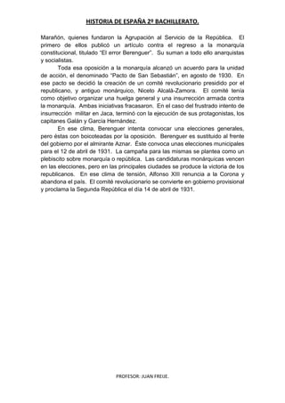 HISTORIA DE ESPAÑA 2º BACHILLERATO.
PROFESOR: JUAN FREIJE.
Marañón, quienes fundaron la Agrupación al Servicio de la República. El
primero de ellos publicó un artículo contra el regreso a la monarquía
constitucional, titulado “El error Berenguer”. Su suman a todo ello anarquistas
y socialistas.
Toda esa oposición a la monarquía alcanzó un acuerdo para la unidad
de acción, el denominado “Pacto de San Sebastián”, en agosto de 1930. En
ese pacto se decidió la creación de un comité revolucionario presidido por el
republicano, y antiguo monárquico, Niceto Alcalá-Zamora. El comité tenía
como objetivo organizar una huelga general y una insurrección armada contra
la monarquía. Ambas iniciativas fracasaron. En el caso del frustrado intento de
insurrección militar en Jaca, terminó con la ejecución de sus protagonistas, los
capitanes Galán y García Hernández.
En ese clima, Berenguer intenta convocar una elecciones generales,
pero éstas con boicoteadas por la oposición. Berenguer es sustituido al frente
del gobierno por el almirante Aznar. Éste convoca unas elecciones municipales
para el 12 de abril de 1931. La campaña para las mismas se plantea como un
plebiscito sobre monarquía o república. Las candidaturas monárquicas vencen
en las elecciones, pero en las principales ciudades se produce la victoria de los
republicanos. En ese clima de tensión, Alfonso XIII renuncia a la Corona y
abandona el país. El comité revolucionario se convierte en gobierno provisional
y proclama la Segunda República el día 14 de abril de 1931.
 
