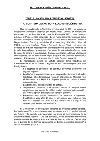 HISTORIA DE ESPAÑA 2º BACHILLERATO.
PROFESOR: JUAN FREIJE.
TEMA 10. LA SEGUNDA REPÚBLICA ( 1931-1936).
1. EL SISTEMA DE PARTIDOS Y LA CONSTITUCIÓN DE 1931.
Una vez proclamada la República el 14 de abril de 1931, se constituyó
un gobierno provisional presidido por Niceto Alcalá Zamora, ex monárquico
enfrentado con el Rey desde el golpe de Estado de 1923 y que presidía,
además, el Pacto de San Sebastián. En el nuevo gobierno, figuraban como
ministros destacados líderes republicanos (Manuel Azaña, Alejandro Lerroux o
Diego Martínez Barrio) y socialistas (Francisco Largo Caballero, líder del
PSOE, así como Indalecio Prieto y Fernando de los Ríos). A través de
decretos, se tomaron medidas como el establecimiento del salario mínimo o la
jornada de ocho horas, y se pusieron las bases de una serie de reformas como
la militar, la agraria o la educativa. Fueron convocadas, además, elecciones
constituyentes, en las que obtuvo amplia mayoría una coalición republicano-
socialista. Ello permitió la rápida aprobación de la Constitución de 1931.
La Constitución definía al Estado español como “república de
trabajadores de todas las clases”. Algunos de sus principales principios eran
los siguientes:
- Se aceptaba la posibilidad de constituir gobiernos autónomos en
algunas regiones.
- Las Cortes eran unicamerales y en ellas residía plenamente el poder
legislativo. El poder ejecutivo recaía en el Consejo de Ministros y en
el Presidente de la República. El poder judicial se confiaba a jueces
independientes.
- Establecía la no confesionalidad del Estado.
- Se preveía la posibilidad de expropiación forzosa de cualquier tipo de
propiedades por causa de utilidad social, mediante indemnización,
así como la opción de nacionalizar servicios públicos.
- Presentaba una amplia declaración de derechos y libertades.
Establecía el voto a los 23 años y, por primera vez, incluía el voto
femenino, aspecto este último que fue controvertido a lo largo de los
debates para aprobar la Constitución.
La Constitución no consiguió el consenso de todas las fuerzas políticas.
Los sectores católicos más conservadores se opusieron a la no confesionalidad
del Estado y la derecha más centralista se opuso al reconocimiento de la
autonomía de las regiones. Una vez aprobada, Alcalá Zamora se convirtió en
presidente de la República y Manuel Azaña, en jefe de gobierno. Comenzaba
así el primero de los bienios republicanos, el “bienio republicano-socialista” o
“bienio reformista” (1931-1933).
 