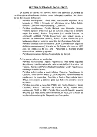 HISTORIA DE ESPAÑA 2º BACHILLERATO.
PROFESOR: JUAN FREIJE.
En cuanto al sistema de partidos, hubo una estimable pluralidad de
partidos que se alineaban en distintas partes del espectro político. Así, dentro
de las derechas se distinguían:
- Partidos monárquicos: entre ellos, Renovación Española (RE),
fundado en 1933, y formado por alfonsinos como Calvo Sotelo;
también, Comunión Tradicionalista (CT), carlistas.
- Partidos republicanos: Partido Radical (con Alejandro Lerroux,
veterano agitador anticlerical que se sumaba a izquierda o derecha
según los casos), Partido Progresista (con Alcalá Zamora, de
orientación católica), Partido Conservador (con Miguel Maura, y
también de orientación católica), Partido Liberal Demócrata (con
Melquiades Álvarez, teniendo su ámbito de influencia en Asturias).
- Partidos católicos: cabe destacar la CEDA (Confederación Española
de Derechas Autónomas), liderada por Gil Robles y fundada en 1933
para las elecciones de ese año. Aglutinaba a diversos grupos
monárquicos, católicos y agrarios.
- Partidos regionalistas: la Lliga Regionalista, de Cambó.
En los que se refiere a las izquierdas:
- Partidos Republicanos: Acción Republicana, más tarde Izquierda
Republicana, con Manuel Azaña, defensor de la República laica, civil
y social. También el Partido Radical Socialista y Unión Republicana,
con Diego Martínez Barrio.
- Partidos autonomistas y nacionalistas: Esquerra Republicana de
Cataluña, con Francesc Maciá y Lluis Companys, representantes del
catalanismo de izquierdas. También el Partido Nacionalista Vasco
(PNV), conservador y católico, pero que hubo de alinearse con la
izquierda.
- Partidos obreristas y marxistas: PSOE, con Prieto, Besteiro y Largo
Caballero: Partido Comunista de España (PCE), nacido como
escisión del PSOE en 1921; Partido Obrero de Unificación Marxista
(POUM), que nace, como partido trotskista, en 1935, por la fusión de
Izquierda Comunista y del Bloque Obrero Campesino.
 