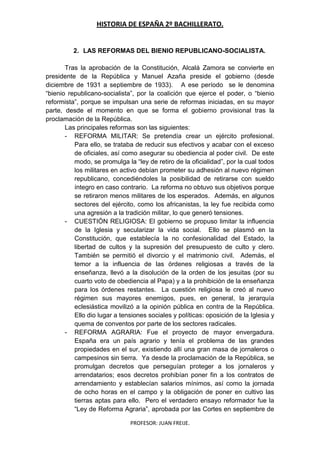 HISTORIA DE ESPAÑA 2º BACHILLERATO.
PROFESOR: JUAN FREIJE.
2. LAS REFORMAS DEL BIENIO REPUBLICANO-SOCIALISTA.
Tras la aprobación de la Constitución, Alcalá Zamora se convierte en
presidente de la República y Manuel Azaña preside el gobierno (desde
diciembre de 1931 a septiembre de 1933). A ese período se le denomina
“bienio republicano-socialista”, por la coalición que ejerce el poder, o “bienio
reformista”, porque se impulsan una serie de reformas iniciadas, en su mayor
parte, desde el momento en que se forma el gobierno provisional tras la
proclamación de la República.
Las principales reformas son las siguientes:
- REFORMA MILITAR: Se pretendía crear un ejército profesional.
Para ello, se trataba de reducir sus efectivos y acabar con el exceso
de oficiales, así como asegurar su obediencia al poder civil. De este
modo, se promulga la “ley de retiro de la oficialidad”, por la cual todos
los militares en activo debían prometer su adhesión al nuevo régimen
republicano, concediéndoles la posibilidad de retirarse con sueldo
íntegro en caso contrario. La reforma no obtuvo sus objetivos porque
se retiraron menos militares de los esperados. Además, en algunos
sectores del ejército, como los africanistas, la ley fue recibida como
una agresión a la tradición militar, lo que generó tensiones.
- CUESTIÓN RELIGIOSA: El gobierno se propuso limitar la influencia
de la Iglesia y secularizar la vida social. Ello se plasmó en la
Constitución, que establecía la no confesionalidad del Estado, la
libertad de cultos y la supresión del presupuesto de culto y clero.
También se permitió el divorcio y el matrimonio civil. Además, el
temor a la influencia de las órdenes religiosas a través de la
enseñanza, llevó a la disolución de la orden de los jesuitas (por su
cuarto voto de obediencia al Papa) y a la prohibición de la enseñanza
para los órdenes restantes. La cuestión religiosa le creó al nuevo
régimen sus mayores enemigos, pues, en general, la jerarquía
eclesiástica movilizó a la opinión pública en contra de la República.
Ello dio lugar a tensiones sociales y políticas: oposición de la Iglesia y
quema de conventos por parte de los sectores radicales.
- REFORMA AGRARIA: Fue el proyecto de mayor envergadura.
España era un país agrario y tenía el problema de las grandes
propiedades en el sur, existiendo allí una gran masa de jornaleros o
campesinos sin tierra. Ya desde la proclamación de la República, se
promulgan decretos que perseguían proteger a los jornaleros y
arrendatarios; esos decretos prohibían poner fin a los contratos de
arrendamiento y establecían salarios mínimos, así como la jornada
de ocho horas en el campo y la obligación de poner en cultivo las
tierras aptas para ello. Pero el verdadero ensayo reformador fue la
“Ley de Reforma Agraria”, aprobada por las Cortes en septiembre de
 
