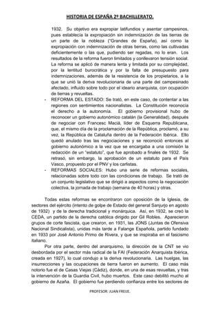 HISTORIA DE ESPAÑA 2º BACHILLERATO.
PROFESOR: JUAN FREIJE.
1932. Su objetivo era expropiar latifundios y asentar campesinos,
pues establecía la expropiación sin indemnización de las tierras de
un parte de la nobleza (“Grandes de España), así como la
expropiación con indemnización de otras tierras, como las cultivadas
deficientemente o las que, pudiendo ser regadas, no lo eran. Los
resultados de la reforma fueron limitados y conllevaron tensión social.
La reforma se aplicó de manera lenta y limitada por su complejidad,
por la lentitud burocrática y por la falta de presupuesto para
indemnizaciones, además de la resistencia de los propietarios, a la
que se unió la deriva revolucionaria de una parte del campesinado
afectado, influido sobre todo por el ideario anarquista, con ocupación
de tierras y revueltas.
- REFORMA DEL ESTADO: Se trató, en este caso, de contentar a las
regiones con sentimientos nacionalistas. La Constitución reconocía
el derecho a la autonomía. El gobierno provisional hubo de
reconocer un gobierno autonómico catalán (la Generalidad), después
de negociar con Francesc Maciá, líder de Esquerra Republicana,
que, el mismo día de la proclamación de la República, proclamó, a su
vez, la República de Cataluña dentro de la Federación Ibérica. Ello
quedó anulado tras las negociaciones y se reconoció entonces al
gobierno autonómico a la vez que se encargaba a una comisión la
redacción de un “estatuto”, que fue aprobado a finales de 1932. Se
retrasó, sin embargo, la aprobación de un estatuto para el País
Vasco, propuesto por el PNV y los carlistas.
- REFORMAS SOCIALES: Hubo una serie de reformas sociales,
relacionadas sobre todo con las condiciones de trabajo. Se trató de
un conjunto legislativo que se dirigió a aspectos como la negociación
colectiva, la jornada de trabajo (semana de 40 horas) y otras.
Todas estas reformas se encontraron con oposición de la Iglesia, de
sectores del ejército (intento de golpe de Estado del general Sanjurjo en agosto
de 1932) y de la derecha tradicional y monárquica. Así, en 1932, se creó la
CEDA, un partido de la derecha católica dirigido por Gil Robles. Aparecieron
grupos de corte fascista, que crearon, en 1931, las JONS (Juntas de Ofensiva
Nacional Sindicalista), unidas más tarde a Falange Española, partido fundado
en 1933 por José Antonio Primo de Rivera, y que se inspiraba en el fascismo
italiano.
Por otra parte, dentro del anarquismo, la dirección de la CNT se vio
desbordada por el sector más radical de la FAI (Federación Anarquista Ibérica,
creada en 1927), lo cual condujo a la deriva revolucionaria. Las huelgas, las
insurrecciones y las ocupaciones de tierra fueron en aumento. El caso más
notorio fue el de Casas Viejas (Cádiz), donde, en una de esas revueltas, y tras
la intervención de la Guardia Civil, hubo muertos. Este caso debilitó mucho al
gobierno de Azaña. El gobierno fue perdiendo confianza entre los sectores de
 