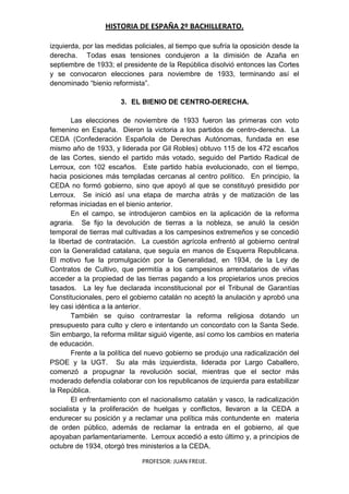 HISTORIA DE ESPAÑA 2º BACHILLERATO.
PROFESOR: JUAN FREIJE.
izquierda, por las medidas policiales, al tiempo que sufría la oposición desde la
derecha. Todas esas tensiones condujeron a la dimisión de Azaña en
septiembre de 1933; el presidente de la República disolvió entonces las Cortes
y se convocaron elecciones para noviembre de 1933, terminando así el
denominado “bienio reformista”.
3. EL BIENIO DE CENTRO-DERECHA.
Las elecciones de noviembre de 1933 fueron las primeras con voto
femenino en España. Dieron la victoria a los partidos de centro-derecha. La
CEDA (Confederación Española de Derechas Autónomas, fundada en ese
mismo año de 1933, y liderada por Gil Robles) obtuvo 115 de los 472 escaños
de las Cortes, siendo el partido más votado, seguido del Partido Radical de
Lerroux, con 102 escaños. Este partido había evolucionado, con el tiempo,
hacia posiciones más templadas cercanas al centro político. En principio, la
CEDA no formó gobierno, sino que apoyó al que se constituyó presidido por
Lerroux. Se inició así una etapa de marcha atrás y de matización de las
reformas iniciadas en el bienio anterior.
En el campo, se introdujeron cambios en la aplicación de la reforma
agraria. Se fijo la devolución de tierras a la nobleza, se anuló la cesión
temporal de tierras mal cultivadas a los campesinos extremeños y se concedió
la libertad de contratación. La cuestión agrícola enfrentó al gobierno central
con la Generalidad catalana, que seguía en manos de Esquerra Republicana.
El motivo fue la promulgación por la Generalidad, en 1934, de la Ley de
Contratos de Cultivo, que permitía a los campesinos arrendatarios de viñas
acceder a la propiedad de las tierras pagando a los propietarios unos precios
tasados. La ley fue declarada inconstitucional por el Tribunal de Garantías
Constitucionales, pero el gobierno catalán no aceptó la anulación y aprobó una
ley casi idéntica a la anterior.
También se quiso contrarrestar la reforma religiosa dotando un
presupuesto para culto y clero e intentando un concordato con la Santa Sede.
Sin embargo, la reforma militar siguió vigente, así como los cambios en materia
de educación.
Frente a la política del nuevo gobierno se produjo una radicalización del
PSOE y la UGT. Su ala más izquierdista, liderada por Largo Caballero,
comenzó a propugnar la revolución social, mientras que el sector más
moderado defendía colaborar con los republicanos de izquierda para estabilizar
la República.
El enfrentamiento con el nacionalismo catalán y vasco, la radicalización
socialista y la proliferación de huelgas y conflictos, llevaron a la CEDA a
endurecer su posición y a reclamar una política más contundente en materia
de orden público, además de reclamar la entrada en el gobierno, al que
apoyaban parlamentariamente. Lerroux accedió a esto último y, a principios de
octubre de 1934, otorgó tres ministerios a la CEDA.
 