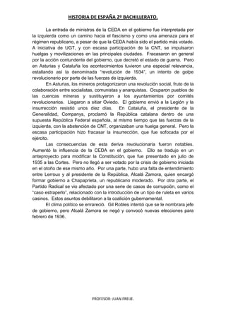 HISTORIA DE ESPAÑA 2º BACHILLERATO.
PROFESOR: JUAN FREIJE.
La entrada de ministros de la CEDA en el gobierno fue interpretada por
la izquierda como un camino hacia el fascismo y como una amenaza para el
régimen republicano, a pesar de que la CEDA había sido el partido más votado.
A iniciativa de UGT, y con escasa participación de la CNT, se impulsaron
huelgas y movilizaciones en las principales ciudades. Fracasaron en general
por la acción contundente del gobierno, que decretó el estado de guerra. Pero
en Asturias y Cataluña los acontecimientos tuvieron una especial relevancia,
estallando así la denominada “revolución de 1934”, un intento de golpe
revolucionario por parte de las fuerzas de izquierda.
En Asturias, los mineros protagonizaron una revolución social, fruto de la
colaboración entre socialistas, comunistas y anarquistas. Ocuparon pueblos de
las cuencas mineras y sustituyeron a los ayuntamientos por comités
revolucionarios. Llegaron a sitiar Oviedo. El gobierno envió a la Legión y la
insurrección resistió unos diez días. En Cataluña, el presidente de la
Generalidad, Companys, proclamó la República catalana dentro de una
supuesta República Federal española, al mismo tiempo que las fuerzas de la
izquierda, con la abstención de CNT, organizaban una huelga general. Pero la
escasa participación hizo fracasar la insurrección, que fue sofocada por el
ejército.
Las consecuencias de esta deriva revolucionaria fueron notables.
Aumentó la influencia de la CEDA en el gobierno. Ello se tradujo en un
anteproyecto para modificar la Constitución, que fue presentado en julio de
1935 a las Cortes. Pero no llegó a ser votado por la crisis de gobierno iniciada
en el otoño de ese mismo año. Por una parte, hubo una falta de entendimiento
entre Lerroux y al presidente de la República, Alcalá Zamora, quien encargó
formar gobierno a Chapaprieta, un republicano moderado. Por otra parte, el
Partido Radical se vio afectado por una serie de casos de corrupción, como el
“caso estraperlo”, relacionado con la introducción de un tipo de ruleta en varios
casinos. Estos asuntos debilitaron a la coalición gubernamental.
El clima político se enrareció. Gil Robles intentó que se le nombrara jefe
de gobierno, pero Alcalá Zamora se negó y convocó nuevas elecciones para
febrero de 1936.
 