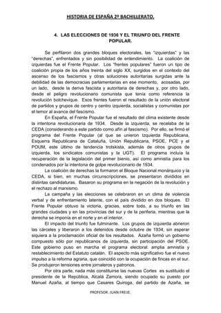 HISTORIA DE ESPAÑA 2º BACHILLERATO.
PROFESOR: JUAN FREIJE.
4. LAS ELECCIONES DE 1936 Y EL TRIUNFO DEL FRENTE
POPULAR.
Se perfilaron dos grandes bloques electorales, las “izquierdas” y las
“derechas”, enfrentados y sin posibilidad de entendimiento. La coalición de
izquierdas fue el Frente Popular. Los “frentes populares” fueron un tipo de
coalición propia de los años treinta del siglo XX, surgidos en el contexto del
ascenso de los fascismos y otras soluciones autoritarias surgidas ante la
debilidad de las democracias parlamentarias en ese momento, acosadas, por
un lado, desde la deriva fascista y autoritaria de derechas y, por otro lado,
desde el peligro revolucionario comunista que tenía como referencia la
revolución bolchevique. Esos frentes fueron el resultado de la unión electoral
de partidos y grupos de centro y centro izquierda, socialistas y comunistas por
el temor al avance del fascismo.
En España, el Frente Popular fue el resultado del clima existente desde
la intentona revolucionaria de 1934. Desde la izquierda, se recelaba de la
CEDA (considerando a este partido como afín al fascismo). Por ello, se firmó el
programa del Frente Popular (al que se unieron Izquierda Republicana,
Esquerra Republicana de Cataluña, Unión Republicana, PSOE, PCE y el
POUM, este último de tendencia trotskista, además de otros grupos de
izquierda, los sindicatos comunistas y la UGT). El programa incluía la
recuperación de la legislación del primer bienio, así como amnistía para los
condenados por la intentona de golpe revolucionario de 1934.
La coalición de derechas la formaron el Bloque Nacional monárquico y la
CEDA, si bien, en muchas circunscripciones, se presentaron divididos en
distintas candidaturas. Basaron su programa en la negación de la revolución y
el rechazo al marxismo.
La campaña y las elecciones se celebraron en un clima de violencia
verbal y de enfrentamiento latente, con el país dividido en dos bloques. El
Frente Popular obtuvo la victoria, gracias, sobre todo, a su triunfo en las
grandes ciudades y en las provincias del sur y de la periferia, mientras que la
derecha se imponía en el norte y en el interior.
El impacto del triunfo fue fulminante. Los grupos de izquierda abrieron
las cárceles y liberaron a los detenidos desde octubre de 1934, sin esperar
siquiera a la proclamación oficial de los resultados. Azaña formó un gobierno
compuesto sólo por republicanos de izquierda, sin participación del PSOE.
Este gobierno puso en marcha el programa electoral: amplia amnistía y
restablecimiento del Estatuto catalán. El aspecto más significativo fue el nuevo
impulso a la reforma agraria, que coincidió con la ocupación de fincas en el sur.
Se produjeron tensiones entre jornaleros y patronos.
Por otra parte, nada más constituirse las nuevas Cortes es sustituido el
presidente de la República, Alcalá Zamora, siendo ocupado su puesto por
Manuel Azaña, al tiempo que Casares Quiroga, del partido de Azaña, se
 