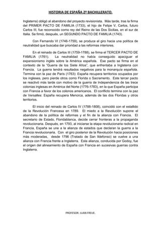 HISTORIA DE ESPAÑA 2º BACHILLERATO.
PROFESOR: JUAN FREIJE.
Inglaterra) obligó al abandono del proyecto revisionista. Más tarde, tras la firma
del PRIMER PACTO DE FAMILIA (1733), el hijo de Felipe V, Carlos, futuro
Carlos III, fue reconocido como rey del Reino de las Dos Sicilias, en el sur de
Italia. Se firmó, después, un SEGUNDO PACTO DE FAMILIA (1743).
Con Fernando VI (1746-1759), se produce el giro hacia una política de
neutralidad que buscaba dar prioridad a las reformas interiores.
En el reinado de Carlos III (1759-1788), se firma el TERCER PACTO DE
FAMILIA (1761). La neutralidad no había conseguido apaciguar el
expansionismo inglés sobre la América española. Ese pacto se firma en el
contexto de la “Guerra de los Siete Años”, que enfrentaba a Inglaterra con
Francia. La guerra tendrá resultados negativos para la monarquía española.
Termina con la paz de París (1763): España recupera territorios ocupados por
los ingleses, pero pierde otros como Florida o Sacramento. Este tercer pacto
se reactivó más tarde con motivo de la guerra de Independencia de las trece
colonias inglesas en América del Norte (1776-1783), en la que España participa
con Francia a favor de los colonos americanos. El conflicto termina con la paz
de Versalles: España recupera Menorca, además de las dos Floridas y otros
territorios.
El inicio del reinado de Carlos IV (1788-1808), coincidió con el estallido
de la Revolución Francesa en 1789. El miedo a la Revolución supone el
abandono de la política de reformas y el fin de la alianza con Francia. El
secretario de Estado, Floridablanca, decide cerrar fronteras a la propaganda
revolucionaria. Después, en 1793, al iniciarse la etapa revolucionaria radical en
Francia, España se une a la alianza de estados que declaran la guerra a la
Francia revolucionaria. Con el giro posterior de la Revolución hacia posiciones
más moderadas, desde 1796 (Tratado de San Ildefonso) se vuelve a una
alianza con Francia frente a Inglaterra. Esta alianza, conducida por Godoy, fue
el origen del alineamiento de España con Francia en sucesivas guerras contra
Inglaterra.
 