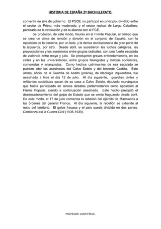 HISTORIA DE ESPAÑA 2º BACHILLERATO.
PROFESOR: JUAN FREIJE.
convertía en jefe de gobierno. El PSOE no participó en principio, dividido entre
el sector de Prieto, más moderado, y el sector radical de Largo Caballero,
partidario de la revolución y de la alianza con el PCE.
Se producen, de este modo, fisuras en el Frente Popular, al tiempo que
se crea un clima de tensión y división en el conjunto de España, con la
oposición de la derecha, por un lado, y la deriva revolucionaria de gran parte de
la izquierda, por otro. Desde abril, se sucedieron las luchas callejeras, las
provocaciones y los asesinatos entre grupos radicales, con una fuerte escalada
de violencia entre mayo y julio. Se produjeron graves enfrentamientos, en las
calles y en las universidades, entre grupos falangistas y milicias socialistas,
comunistas y anarquistas. Como hechos culminantes de esa escalada se
pueden citar los asesinatos del Calvo Sotelo y del teniente Castillo. Este
último, oficial de la Guardia de Asalto (policía), de ideología izquierdista, fue
asesinado a tiros el día 12 de julio. Al día siguiente, guardias civiles y
militantes socialistas sacan de su casa a Calvo Sotelo, diputado monárquico
que había participado en tensos debates parlamentarios como oposición al
Frente Popular, siendo a continuación asesinado. Este hecho precipitó el
desencadenamiento del golpe de Estado que se venía fraguando desde abril.
De este modo, el 17 de julio comienza la rebelión del ejército de Marruecos a
las órdenes del general Franco. Al día siguiente, la rebelión se extiende al
resto del territorio. El golpe fracasa y el país queda dividido en dos partes.
Comienza así la Guerra Civil (1936-1939).
 