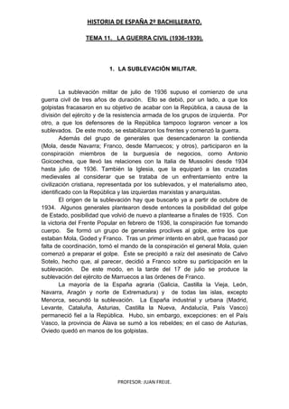 HISTORIA DE ESPAÑA 2º BACHILLERATO.
PROFESOR: JUAN FREIJE.
TEMA 11. LA GUERRA CIVIL (1936-1939).
1. LA SUBLEVACIÓN MILITAR.
La sublevación militar de julio de 1936 supuso el comienzo de una
guerra civil de tres años de duración. Ello se debió, por un lado, a que los
golpistas fracasaron en su objetivo de acabar con la República, a causa de la
división del ejército y de la resistencia armada de los grupos de izquierda. Por
otro, a que los defensores de la República tampoco lograron vencer a los
sublevados. De este modo, se estabilizaron los frentes y comenzó la guerra.
Además del grupo de generales que desencadenaron la contienda
(Mola, desde Navarra; Franco, desde Marruecos; y otros), participaron en la
conspiración miembros de la burguesía de negocios, como Antonio
Goicoechea, que llevó las relaciones con la Italia de Mussolini desde 1934
hasta julio de 1936. También la Iglesia, que la equiparó a las cruzadas
medievales al considerar que se trataba de un enfrentamiento entre la
civilización cristiana, representada por los sublevados, y el materialismo ateo,
identificado con la República y las izquierdas marxistas y anarquistas.
El origen de la sublevación hay que buscarlo ya a partir de octubre de
1934. Algunos generales plantearon desde entonces la posibilidad del golpe
de Estado, posibilidad que volvió de nuevo a plantearse a finales de 1935. Con
la victoria del Frente Popular en febrero de 1936, la conspiración fue tomando
cuerpo. Se formó un grupo de generales proclives al golpe, entre los que
estaban Mola, Goded y Franco. Tras un primer intento en abril, que fracasó por
falta de coordinación, tomó el mando de la conspiración el general Mola, quien
comenzó a preparar el golpe. Éste se precipitó a raíz del asesinato de Calvo
Sotelo, hecho que, al parecer, decidió a Franco sobre su participación en la
sublevación. De este modo, en la tarde del 17 de julio se produce la
sublevación del ejército de Marruecos a las órdenes de Franco.
La mayoría de la España agraria (Galicia, Castilla la Vieja, León,
Navarra, Aragón y norte de Extremadura) y de todas las islas, excepto
Menorca, secundó la sublevación. La España industrial y urbana (Madrid,
Levante, Cataluña, Asturias, Castilla la Nueva, Andalucía, País Vasco)
permaneció fiel a la República. Hubo, sin embargo, excepciones: en el País
Vasco, la provincia de Álava se sumó a los rebeldes; en el caso de Asturias,
Oviedo quedó en manos de los golpistas.
 