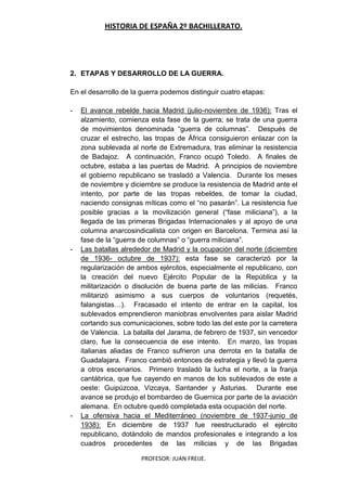 HISTORIA DE ESPAÑA 2º BACHILLERATO.
PROFESOR: JUAN FREIJE.
2. ETAPAS Y DESARROLLO DE LA GUERRA.
En el desarrollo de la guerra podemos distinguir cuatro etapas:
- El avance rebelde hacia Madrid (julio-noviembre de 1936): Tras el
alzamiento, comienza esta fase de la guerra; se trata de una guerra
de movimientos denominada “guerra de columnas”. Después de
cruzar el estrecho, las tropas de África consiguieron enlazar con la
zona sublevada al norte de Extremadura, tras eliminar la resistencia
de Badajoz. A continuación, Franco ocupó Toledo. A finales de
octubre, estaba a las puertas de Madrid. A principios de noviembre
el gobierno republicano se trasladó a Valencia. Durante los meses
de noviembre y diciembre se produce la resistencia de Madrid ante el
intento, por parte de las tropas rebeldes, de tomar la ciudad,
naciendo consignas míticas como el “no pasarán”. La resistencia fue
posible gracias a la movilización general (“fase miliciana”), a la
llegada de las primeras Brigadas Internacionales y al apoyo de una
columna anarcosindicalista con origen en Barcelona. Termina así la
fase de la “guerra de columnas” o “guerra miliciana”.
- Las batallas alrededor de Madrid y la ocupación del norte (diciembre
de 1936- octubre de 1937): esta fase se caracterizó por la
regularización de ambos ejércitos, especialmente el republicano, con
la creación del nuevo Ejército Popular de la República y la
militarización o disolución de buena parte de las milicias. Franco
militarizó asimismo a sus cuerpos de voluntarios (requetés,
falangistas…). Fracasado el intento de entrar en la capital, los
sublevados emprendieron maniobras envolventes para aislar Madrid
cortando sus comunicaciones, sobre todo las del este por la carretera
de Valencia. La batalla del Jarama, de febrero de 1937, sin vencedor
claro, fue la consecuencia de ese intento. En marzo, las tropas
italianas aliadas de Franco sufrieron una derrota en la batalla de
Guadalajara. Franco cambió entonces de estrategia y llevó la guerra
a otros escenarios. Primero trasladó la lucha el norte, a la franja
cantábrica, que fue cayendo en manos de los sublevados de este a
oeste: Guipúzcoa, Vizcaya, Santander y Asturias. Durante ese
avance se produjo el bombardeo de Guernica por parte de la aviación
alemana. En octubre quedó completada esta ocupación del norte.
- La ofensiva hacia el Mediterráneo (noviembre de 1937-junio de
1938): En diciembre de 1937 fue reestructurado el ejército
republicano, dotándolo de mandos profesionales e integrando a los
cuadros procedentes de las milicias y de las Brigadas
 