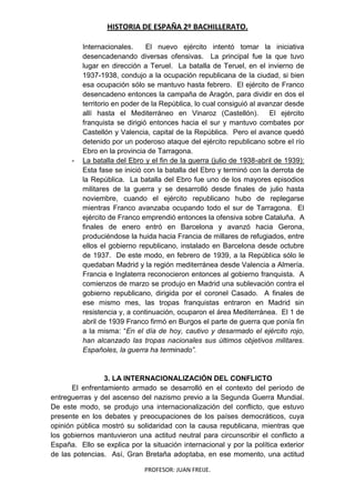 HISTORIA DE ESPAÑA 2º BACHILLERATO.
PROFESOR: JUAN FREIJE.
Internacionales. El nuevo ejército intentó tomar la iniciativa
desencadenando diversas ofensivas. La principal fue la que tuvo
lugar en dirección a Teruel. La batalla de Teruel, en el invierno de
1937-1938, condujo a la ocupación republicana de la ciudad, si bien
esa ocupación sólo se mantuvo hasta febrero. El ejército de Franco
desencadeno entonces la campaña de Aragón, para dividir en dos el
territorio en poder de la República, lo cual consiguió al avanzar desde
allí hasta el Mediterráneo en Vinaroz (Castellón). El ejército
franquista se dirigió entonces hacia el sur y mantuvo combates por
Castellón y Valencia, capital de la República. Pero el avance quedó
detenido por un poderoso ataque del ejército republicano sobre el río
Ebro en la provincia de Tarragona.
- La batalla del Ebro y el fin de la guerra (julio de 1938-abril de 1939):
Esta fase se inició con la batalla del Ebro y terminó con la derrota de
la República. La batalla del Ebro fue uno de los mayores episodios
militares de la guerra y se desarrolló desde finales de julio hasta
noviembre, cuando el ejército republicano hubo de replegarse
mientras Franco avanzaba ocupando todo el sur de Tarragona. El
ejército de Franco emprendió entonces la ofensiva sobre Cataluña. A
finales de enero entró en Barcelona y avanzó hacia Gerona,
produciéndose la huida hacia Francia de millares de refugiados, entre
ellos el gobierno republicano, instalado en Barcelona desde octubre
de 1937. De este modo, en febrero de 1939, a la República sólo le
quedaban Madrid y la región mediterránea desde Valencia a Almería.
Francia e Inglaterra reconocieron entonces al gobierno franquista. A
comienzos de marzo se produjo en Madrid una sublevación contra el
gobierno republicano, dirigida por el coronel Casado. A finales de
ese mismo mes, las tropas franquistas entraron en Madrid sin
resistencia y, a continuación, ocuparon el área Mediterránea. El 1 de
abril de 1939 Franco firmó en Burgos el parte de guerra que ponía fin
a la misma: “En el día de hoy, cautivo y desarmado el ejército rojo,
han alcanzado las tropas nacionales sus últimos objetivos militares.
Españoles, la guerra ha terminado”.
3. LA INTERNACIONALIZACIÓN DEL CONFLICTO
El enfrentamiento armado se desarrolló en el contexto del período de
entreguerras y del ascenso del nazismo previo a la Segunda Guerra Mundial.
De este modo, se produjo una internacionalización del conflicto, que estuvo
presente en los debates y preocupaciones de los países democráticos, cuya
opinión pública mostró su solidaridad con la causa republicana, mientras que
los gobiernos mantuvieron una actitud neutral para circunscribir el conflicto a
España. Ello se explica por la situación internacional y por la política exterior
de las potencias. Así, Gran Bretaña adoptaba, en ese momento, una actitud
 
