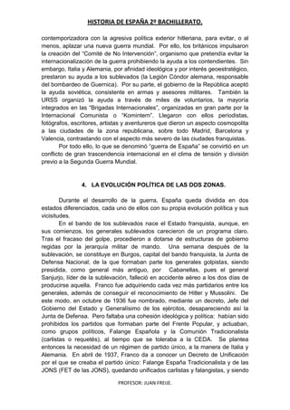 HISTORIA DE ESPAÑA 2º BACHILLERATO.
PROFESOR: JUAN FREIJE.
contemporizadora con la agresiva política exterior hitleriana, para evitar, o al
menos, aplazar una nueva guerra mundial. Por ello, los británicos impulsaron
la creación del “Comité de No Intervención”, organismo que pretendía evitar la
internacionalización de la guerra prohibiendo la ayuda a los contendientes. Sin
embargo, Italia y Alemania, por afinidad ideológica y por interés geoestratégico,
prestaron su ayuda a los sublevados (la Legión Cóndor alemana, responsable
del bombardeo de Guernica). Por su parte, el gobierno de la República aceptó
la ayuda soviética, consistente en armas y asesores militares. También la
URSS organizó la ayuda a través de miles de voluntarios, la mayoría
integrados en las “Brigadas Internacionales”, organizadas en gran parte por la
Internacional Comunista o “Komintern”. Llegaron con ellos periodistas,
fotógrafos, escritores, artistas y aventureros que dieron un aspecto cosmopolita
a las ciudades de la zona republicana, sobre todo Madrid, Barcelona y
Valencia, contrastando con el aspecto más severo de las ciudades franquistas.
Por todo ello, lo que se denominó “guerra de España” se convirtió en un
conflicto de gran trascendencia internacional en el clima de tensión y división
previo a la Segunda Guerra Mundial.
4. LA EVOLUCIÓN POLÍTICA DE LAS DOS ZONAS.
Durante el desarrollo de la guerra, España queda dividida en dos
estados diferenciados, cada uno de ellos con su propia evolución política y sus
vicisitudes.
En el bando de los sublevados nace el Estado franquista, aunque, en
sus comienzos, los generales sublevados carecieron de un programa claro.
Tras el fracaso del golpe, procedieron a dotarse de estructuras de gobierno
regidas por la jerarquía militar de mando. Una semana después de la
sublevación, se constituye en Burgos, capital del bando franquista, la Junta de
Defensa Nacional, de la que formaban parte los generales golpistas, siendo
presidida, como general más antiguo, por Cabanellas, pues el general
Sanjurjo, líder de la sublevación, falleció en accidente aéreo a los dos días de
producirse aquella. Franco fue adquiriendo cada vez más partidarios entre los
generales, además de conseguir el reconocimiento de Hitler y Mussolini. De
este modo, en octubre de 1936 fue nombrado, mediante un decreto, Jefe del
Gobierno del Estado y Generalísimo de los ejércitos, desapareciendo así la
Junta de Defensa. Pero faltaba una cohesión ideológica y política: habían sido
prohibidos los partidos que formaban parte del Frente Popular, y actuaban,
como grupos políticos, Falange Española y la Comunión Tradicionalista
(carlistas o requetés), al tiempo que se toleraba a la CEDA. Se plantea
entonces la necesidad de un régimen de partido único, a la manera de Italia y
Alemania. En abril de 1937, Franco da a conocer un Decreto de Unificación
por el que se creaba el partido único: Falange España Tradicionalista y de las
JONS (FET de las JONS), quedando unificados carlistas y falangistas, y siendo
 