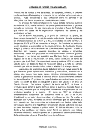 HISTORIA DE ESPAÑA 2º BACHILLERATO.
PROFESOR: JUAN FREIJE.
Franco Jefe del Partido y Jefe del Estado. Se adoptaba, además, el uniforme
con la camisa azul falangista y la boina roja de los carlistas, así como el saludo
fascista. Hubo resistencias a esta unificación entre los carlistas y los
falangistas, que fueron solventadas con destierros o prisión.
El proceso de institucionalización del nuevo Estado franquista culminó,
en enero de 1938, con la formación del primer gobierno de Franco o gabinete
formado por ministros. En ese mismo año se promulga el Fuero del Trabajo,
que sienta las bases de la organización corporativa del Estado y del
sindicalismo vertical.
En el bando republicano, y al poco de comenzar la guerra, se
desencadenó la revolución social de carácter colectivista, llevada a cabo por
los anarcosindicalistas de la CNT y la FAI, secundadas en parte por UGT, al
tiempo que PSOE y PCE se mantenían al margen. En Cataluña, las industrias
fueron ocupadas y gestionadas por los revolucionarios. En Andalucía, Murcia,
Aragón y Valencia se extendieron las colectivizaciones agrarias. Creció el
desorden, con requisas, saqueos, incendios de iglesias y conventos,
ejecuciones….Nada más producirse la sublevación militar, dimitió el gobierno
de Casares y se formó otro presidido por Martínez Barrio, que pretendió
negociar el fin de la insurrección, sin éxito, siendo sustituido, al frente del
gobierno, por José Giral. Pero durante el verano y otoño de 1936 el poder del
Estado sufrió un desplome total: la revolución social y la falta de ejército,
sustituido por milicias de voluntarios, pusieron a la República en problemas.
A principios de septiembre, Largo Caballero formó un nuevo gobierno del
que formaban parte republicanos, socialistas y comunistas, entrando en el
mismo, dos meses más tarde, varios ministros anarcosindicalistas, justo
cuando el gobierno se traslada a Valencia ante el ataque inminente a Madrid
por los sublevados. El gobierno de Largo Caballero se mantuvo hasta mayo de
1937; su acción se basó en recuperar el poder del Estado y en crear un
Ejército Popular. Se trataba, siguiendo la teoría del PCE, de frenar la
revolución para ganar la guerra (primero ganar la guerra y, después, hacer la
revolución), mientras que los anarquistas y trotskistas eran partidarios de una
revolución paralela a la guerra. En mayo de 1937 se produjeron
enfrentamientos sangrientos en Barcelona entre la CNT y el POUM
(trotskistas), por un lado, y los comunistas y el gobierno, por otro. Se produjo la
disolución del POUM, mediante un proceso controlado por los comunistas, y
hubo ejecuciones. Los comunistas se hicieron entonces fuertes (sobre todo,
por la ayuda soviética a la República) y presionaron a Largo Caballero para que
no fuera éste quien dirigiese la política militar. El Jefe de Gobierno hubo de
dimitir y fue sustituido por Negrín, quien formó un gobierno con notable
influencia comunista. Basó su política en la persistencia del esfuerzo militar y
de la resistencia a ultranza. Ese esfuerzo no fue suficiente.
 