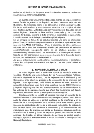 HISTORIA DE ESPAÑA 2º BACHILLERATO.
PROFESOR: JUAN FREIJE.
realizadas al término de la guerra entre funcionarios, maestros, profesores
universitarios y militares republicanos.
En cuanto a los fundamentos ideológicos, Franco se propone crear un
nuevo Estado “regenerador de España”, así como desterrar toda idea de
liberalismo, de democracia liberal o de comunismo, el gran enemigo vencido.
Por tanto, antiliberalismo y anticomunismo serán los dos principios iniciales
que, desde un punto de vista ideológico, servirán como punto de partida para el
nuevo Régimen. Además, el ideal católico conservador y la concepción
unitaria del Estado, contraria a toda pretensión nacionalista o autonomista,
formarán también parte de la propuesta ideológica franquista.
En un principio, se toma de los estados fascistas una serie de elementos:
partido único, sindicalismo corporativo o vertical y símbolos, aportados en este
caso por FALANGE ESPAÑOLA. Pero, a diferencia, de otros regímenes
fascistas, en el caso del franquismo acabará por predominar el elemento
nacional-catolicista superpuesto sobre los ya aludidos principios de
antiliberalismo y anticomunismo. La escenificación y simbología de carácter
fascista se irán abandonando poco a poco después de la Segunda Guerra
Mundial, una vez derrotada la Alemania nazi.
Así pues, anticomunismo, antiliberalismo, nacionalcatolicismo y centralismo
fueron los principales fundamentos ideológicos; se les puede añadir el
militarismo.
2. REPRESIÓN, GUERRILLA Y EXILIO.
El nuevo régimen llevó a cabo una política de represión sobre los
vencidos. Mediante una serie de leyes (Ley de Responsabilidades Políticas,
Ley de la Seguridad del Estado, Ley de Represión de la Masonería y del
Comunismo, entre otras), se procedió a la persecución de los enemigos del
régimen. Hubo ejecuciones, cuyo número se estima en miles. Además, la
aplicación de las citadas leyes llevó a las cárceles a más de 200.000 hombres
y mujeres, según algunos cálculos, durante la década de los años cuarenta. A
las víctimas de la represión habría que añadir los funcionarios del Estado
republicano expulsados de sus puestos por motivos ideológicos.
Simultáneamente, se amplió el espectro represivo al conjunto de la
sociedad mediante la censura informativa impuesta por el partido único. Por su
parte, la Iglesia se volcó en el control ideológico de la enseñanza y en la
sustitución de la concepción laica de la sociedad por la moral católica, que se
impone a las costumbres a través de la catequesis y el púlpito. Se trataba de
una “cruzada moral” para erradicar el desenfreno y las consecuencias del
materialismo ateo. Se arremete, así, contra las diversiones populares, contra la
indecencia en el vestir y contra la expresión pública de cualquier efusión
amorosa. Se trataba, en última instancia, de un intento de control social e
ideológico, aplicando a las costumbres la noción puritana de la moral propia del
Nacional-Catolicismo.
 