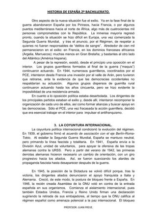 HISTORIA DE ESPAÑA 2º BACHILLERATO.
PROFESOR: JUAN FREIJE.
Otro aspecto de la nueva situación fue el exilio. Ya en la fase final de la
guerra abandonaron España por los Pirineos, hacia Francia, o por algunos
puertos mediterráneos hacia el norte de África, algo más de cuatrocientas mil
personas comprometidas con la República. La inmensa mayoría regresó
pronto, cuando la situación se hizo difícil en Europa, una vez comenzada la
Segunda Guerra Mundial, y tras el anuncio, por el Régimen, de respetar a
quienes no fueran responsables de “delitos de sangre”. Alrededor de cien mil
permanecieron en el exilio: en Francia, en los dominios franceses africanos
(Argelia, Marruecos); muchas menos en Gran Bretaña; y bastantes al otro lado
del Atlántico (América hispana).
A pesar de la represión, existió, desde el principio una oposición en el
interior. Los grupos guerrilleros formados al final de la guerra (“maquis”)
continuaron actuando. En 1944, numerosos guerrilleros, coordinados por el
PCE, intentaron desde Francia una invasión por el valle de Arán, pero tuvieron
que retirarse, ante la evidencia de que las democracias occidentales no
respaldarían su actuación. Algunos grupos dispersos de guerrilla rural
continuaron actuando hasta los años cincuenta, pero se hizo evidente la
imposibilidad de una resistencia armada.
En cuanto a lo oposición política estaba desarbolada. Los dirigentes de
los principales partidos estaban el exilio y, desde allí, intentaron recomponer la
organización de cada uno de ellos, así como formar alianzas y buscar apoyo en
las democracias. Sólo el PCE, una vez fracasada la acción guerrillera, decidió
que era esencial trabajar en el interior para impulsar el antifranquismo.
3. LA COYUNTURA INTERNACIONAL.
La coyuntura política internacional condicionó la evolución del régimen.
En 1939, el gobierno firmó el acuerdo de asociación con el eje Berlín-Roma-
Tokio. Al estallar la Segunda Guerra Mundial, España se mantuvo neutral,
pero primando la línea fascista y totalitaria. En 1941, España envía a la
División Azul, unidad de voluntarios, para apoyar la ofensiva de las tropas
alemanas contra la URSS. Pero a partir del verano de 1942, las primeras
derrotas alemanas hicieron necesario un cambio de orientación, con un giro
progresivo hacia los aliados. Así, se fueron suavizando los alardes de
propaganda fascista hasta desaparecer después de la guerra.
En 1945, la posición de la Dictadura se volvió difícil porque, tras la
victoria, los dirigentes aliados denunciaron el apoyo franquista a Italia y
Alemania. Creció, de este modo, la postura de bloqueo frente a España. En
1946, la recién creada Asamblea de la ONU votó en contra de la entrada
española en sus organismos. Comienza el aislamiento internacional, pues
también Estados Unidos, Francia y Reino Unido firman una declaración
sugiriendo la retirada de sus embajadores, al tiempo que la ONU califica al
régimen español como amenaza potencial a la paz internacional. El bloqueo
 