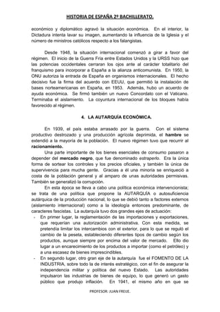 HISTORIA DE ESPAÑA 2º BACHILLERATO.
PROFESOR: JUAN FREIJE.
económico y diplomático agravó la situación económica. En el interior, la
Dictadura intenta lavar su imagen, aumentando la influencia de la Iglesia y el
número de ministros católicos respecto a los falangistas.
Desde 1948, la situación internacional comenzó a girar a favor del
régimen. El inicio de la Guerra Fría entre Estados Unidos y la URSS hizo que
las potencias occidentales cerraran los ojos ante al carácter totalitario del
franquismo para incorporar a España a la alianza anticomunista. En 1950, la
ONU autoriza la entrada de España en organismos internacionales. El hecho
decisivo fue la firma del acuerdo con EEUU, que permitió la instalación de
bases norteamericanas en España, en 1953. Además, hubo un acuerdo de
ayuda económica. Se firmó también un nuevo Concordato con el Vaticano.
Terminaba el aislamiento. La coyuntura internacional de los bloques había
favorecido al régimen.
4. LA AUTARQUÍA ECONÓMICA.
En 1939, el país estaba arrasado por la guerra. Con el sistema
productivo destrozado y una producción agrícola deprimida, el hambre se
extendió a la mayoría de la población. El nuevo régimen tuvo que recurrir al
racionamiento.
Una parte importante de los bienes esenciales de consumo pasaron a
depender del mercado negro, que fue denominado estraperlo. Era la única
forma de sortear los controles y los precios oficiales, y también la única de
supervivencia para mucha gente. Gracias a él una minoría se enriqueció a
costa de la población general y al amparo de unas autoridades permisivas.
También se generalizó la corrupción.
En esta época se lleva a cabo una política económica intervencionista;
se trata de una política que propone la AUTARQUÍA o autosuficiencia
autárquica de la producción nacional, lo que se debió tanto a factores externos
(aislamiento internacional) como a la ideología entonces predominante, de
caracteres fascistas. La autarquía tuvo dos grandes ejes de actuación:
- En primer lugar, la reglamentación de las importaciones y exportaciones,
que requerían una autorización administrativa. Con esta medida, se
pretendía limitar los intercambios con el exterior, para lo que se reguló el
cambio de la peseta, estableciendo diferentes tipos de cambio según los
productos, aunque siempre por encima del valor de mercado. Ello dio
lugar a un encarecimiento de los productos a importar (como el petróleo) y
a una escasez de bienes imprescindibles.
- En segundo lugar, otro gran eje de la autarquía fue el FOMENTO DE LA
INDUSTRIA, sobre todo la de interés estratégico, con el fin de asegurar la
independencia militar y política del nuevo Estado. Las autoridades
impulsaron las industrias de bienes de equipo, lo que generó un gasto
público que produjo inflación. En 1941, el mismo año en que se
 