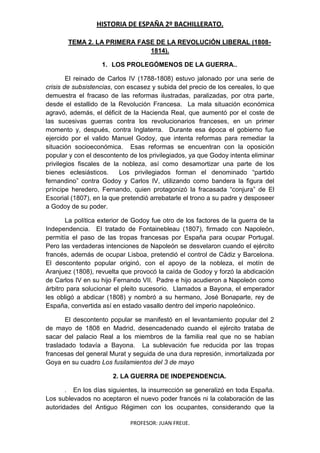 HISTORIA DE ESPAÑA 2º BACHILLERATO.
PROFESOR: JUAN FREIJE.
TEMA 2. LA PRIMERA FASE DE LA REVOLUCIÓN LIBERAL (1808-
1814).
1. LOS PROLEGÓMENOS DE LA GUERRA..
El reinado de Carlos IV (1788-1808) estuvo jalonado por una serie de
crisis de subsistencias, con escasez y subida del precio de los cereales, lo que
demuestra el fracaso de las reformas ilustradas, paralizadas, por otra parte,
desde el estallido de la Revolución Francesa. La mala situación económica
agravó, además, el déficit de la Hacienda Real, que aumentó por el coste de
las sucesivas guerras contra los revolucionarios franceses, en un primer
momento y, después, contra Inglaterra. Durante esa época el gobierno fue
ejercido por el valido Manuel Godoy, que intenta reformas para remediar la
situación socioeconómica. Esas reformas se encuentran con la oposición
popular y con el descontento de los privilegiados, ya que Godoy intenta eliminar
privilegios fiscales de la nobleza, así como desamortizar una parte de los
bienes eclesiásticos. Los privilegiados forman el denominado “partido
fernandino” contra Godoy y Carlos IV, utilizando como bandera la figura del
príncipe heredero, Fernando, quien protagonizó la fracasada “conjura” de El
Escorial (1807), en la que pretendió arrebatarle el trono a su padre y desposeer
a Godoy de su poder.
La política exterior de Godoy fue otro de los factores de la guerra de la
Independencia. El tratado de Fontainebleau (1807), firmado con Napoleón,
permitía el paso de las tropas francesas por España para ocupar Portugal.
Pero las verdaderas intenciones de Napoleón se desvelaron cuando el ejército
francés, además de ocupar Lisboa, pretendió el control de Cádiz y Barcelona.
El descontento popular originó, con el apoyo de la nobleza, el motín de
Aranjuez (1808), revuelta que provocó la caída de Godoy y forzó la abdicación
de Carlos IV en su hijo Fernando VII. Padre e hijo acudieron a Napoleón como
árbitro para solucionar el pleito sucesorio. Llamados a Bayona, el emperador
les obligó a abdicar (1808) y nombró a su hermano, José Bonaparte, rey de
España, convertida así en estado vasallo dentro del imperio napoleónico.
El descontento popular se manifestó en el levantamiento popular del 2
de mayo de 1808 en Madrid, desencadenado cuando el ejército trataba de
sacar del palacio Real a los miembros de la familia real que no se habían
trasladado todavía a Bayona. La sublevación fue reducida por las tropas
francesas del general Murat y seguida de una dura represión, inmortalizada por
Goya en su cuadro Los fusilamientos del 3 de mayo
2. LA GUERRA DE INDEPENDENCIA.
. En los días siguientes, la insurrección se generalizó en toda España.
Los sublevados no aceptaron el nuevo poder francés ni la colaboración de las
autoridades del Antiguo Régimen con los ocupantes, considerando que la
 