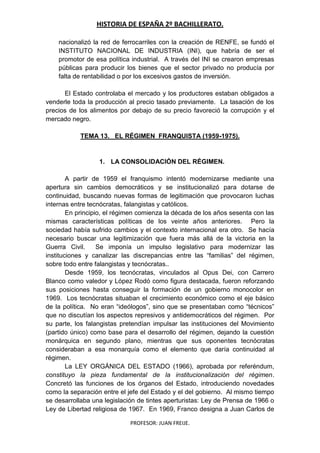 HISTORIA DE ESPAÑA 2º BACHILLERATO.
PROFESOR: JUAN FREIJE.
nacionalizó la red de ferrocarriles con la creación de RENFE, se fundó el
INSTITUTO NACIONAL DE INDUSTRIA (INI), que habría de ser el
promotor de esa política industrial. A través del INI se crearon empresas
públicas para producir los bienes que el sector privado no producía por
falta de rentabilidad o por los excesivos gastos de inversión.
El Estado controlaba el mercado y los productores estaban obligados a
venderle toda la producción al precio tasado previamente. La tasación de los
precios de los alimentos por debajo de su precio favoreció la corrupción y el
mercado negro.
TEMA 13. EL RÉGIMEN FRANQUISTA (1959-1975).
1. LA CONSOLIDACIÓN DEL RÉGIMEN.
A partir de 1959 el franquismo intentó modernizarse mediante una
apertura sin cambios democráticos y se institucionalizó para dotarse de
continuidad, buscando nuevas formas de legitimación que provocaron luchas
internas entre tecnócratas, falangistas y católicos.
En principio, el régimen comienza la década de los años sesenta con las
mismas características políticas de los veinte años anteriores. Pero la
sociedad había sufrido cambios y el contexto internacional era otro. Se hacía
necesario buscar una legitimización que fuera más allá de la victoria en la
Guerra Civil. Se imponía un impulso legislativo para modernizar las
instituciones y canalizar las discrepancias entre las “familias” del régimen,
sobre todo entre falangistas y tecnócratas..
Desde 1959, los tecnócratas, vinculados al Opus Dei, con Carrero
Blanco como valedor y López Rodó como figura destacada, fueron reforzando
sus posiciones hasta conseguir la formación de un gobierno monocolor en
1969. Los tecnócratas situaban el crecimiento económico como el eje básico
de la política. No eran “ideólogos”, sino que se presentaban como “técnicos”
que no discutían los aspectos represivos y antidemocráticos del régimen. Por
su parte, los falangistas pretendían impulsar las instituciones del Movimiento
(partido único) como base para el desarrollo del régimen, dejando la cuestión
monárquica en segundo plano, mientras que sus oponentes tecnócratas
consideraban a esa monarquía como el elemento que daría continuidad al
régimen.
La LEY ORGÁNICA DEL ESTADO (1966), aprobada por referéndum,
constituyo la pieza fundamental de la institucionalización del régimen.
Concretó las funciones de los órganos del Estado, introduciendo novedades
como la separación entre el jefe del Estado y el del gobierno. Al mismo tiempo
se desarrollaba una legislación de tintes aperturistas: Ley de Prensa de 1966 o
Ley de Libertad religiosa de 1967. En 1969, Franco designa a Juan Carlos de
 
