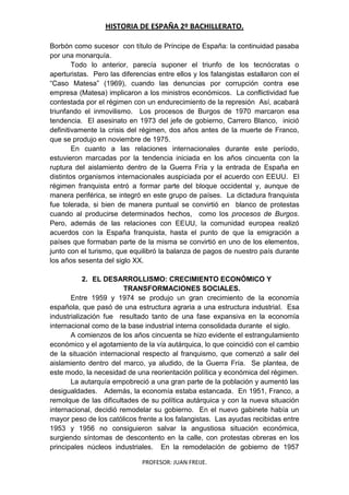 HISTORIA DE ESPAÑA 2º BACHILLERATO.
PROFESOR: JUAN FREIJE.
Borbón como sucesor con título de Príncipe de España: la continuidad pasaba
por una monarquía.
Todo lo anterior, parecía suponer el triunfo de los tecnócratas o
aperturistas. Pero las diferencias entre ellos y los falangistas estallaron con el
“Caso Matesa” (1969), cuando las denuncias por corrupción contra ese
empresa (Matesa) implicaron a los ministros económicos. La conflictividad fue
contestada por el régimen con un endurecimiento de la represión Así, acabará
triunfando el inmovilismo. Los procesos de Burgos de 1970 marcaron esa
tendencia. El asesinato en 1973 del jefe de gobierno, Carrero Blanco, inició
definitivamente la crisis del régimen, dos años antes de la muerte de Franco,
que se produjo en noviembre de 1975.
En cuanto a las relaciones internacionales durante este período,
estuvieron marcadas por la tendencia iniciada en los años cincuenta con la
ruptura del aislamiento dentro de la Guerra Fría y la entrada de España en
distintos organismos internacionales auspiciada por el acuerdo con EEUU. El
régimen franquista entró a formar parte del bloque occidental y, aunque de
manera periférica, se integró en este grupo de países. La dictadura franquista
fue tolerada, si bien de manera puntual se convirtió en blanco de protestas
cuando al producirse determinados hechos, como los procesos de Burgos.
Pero, además de las relaciones con EEUU, la comunidad europea realizó
acuerdos con la España franquista, hasta el punto de que la emigración a
países que formaban parte de la misma se convirtió en uno de los elementos,
junto con el turismo, que equilibró la balanza de pagos de nuestro país durante
los años sesenta del siglo XX.
2. EL DESARROLLISMO: CRECIMIENTO ECONÓMICO Y
TRANSFORMACIONES SOCIALES.
Entre 1959 y 1974 se produjo un gran crecimiento de la economía
española, que pasó de una estructura agraria a una estructura industrial. Esa
industrialización fue resultado tanto de una fase expansiva en la economía
internacional como de la base industrial interna consolidada durante el siglo.
A comienzos de los años cincuenta se hizo evidente el estrangulamiento
económico y el agotamiento de la vía autárquica, lo que coincidió con el cambio
de la situación internacional respecto al franquismo, que comenzó a salir del
aislamiento dentro del marco, ya aludido, de la Guerra Fría. Se plantea, de
este modo, la necesidad de una reorientación política y económica del régimen.
La autarquía empobreció a una gran parte de la población y aumentó las
desigualdades. Además, la economía estaba estancada. En 1951, Franco, a
remolque de las dificultades de su política autárquica y con la nueva situación
internacional, decidió remodelar su gobierno. En el nuevo gabinete había un
mayor peso de los católicos frente a los falangistas. Las ayudas recibidas entre
1953 y 1956 no consiguieron salvar la angustiosa situación económica,
surgiendo síntomas de descontento en la calle, con protestas obreras en los
principales núcleos industriales. En la remodelación de gobierno de 1957
 
