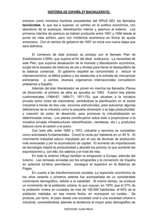 HISTORIA DE ESPAÑA 2º BACHILLERATO.
PROFESOR: JUAN FREIJE.
entraron como ministros hombres procedentes del OPUS DEI, los llamados
tecnócratas, lo que iba a suponer un cambio en la política económica, con
abandono de la autarquía, liberalización interior y apertura al exterior. Los
primeros intentos de apertura se habían producido entre 1951 y 1956 desde el
punto de vista político, pero con incidencia económica en forma de ayuda
americana. Con el cambio de gobierno de 1957 se inicia una nueva etapa que
será definitiva.
El comienzo de este proceso se produjo con el llamado Plan de
Estabilización (1959), que supone el fin del ideal autárquico. La necesidad de
este Plan, que suponía devaluación de la moneda y liberalización económica,
surgió de la escasez de reservas de oro y divisas para frenar el desequilibrio de
la balanza comercial. El gobierno español se comprometió a reducir el
intervencionismo, el déficit público y los obstáculos a la entrada de mercancías
extranjeras; a cambio, diversos organismos internacionales concedieron
préstamos a España.
Además del plan liberalizador se ponen en marcha los llamados Planes
de Desarrollo: el primero de ellos se aprueba en 1963. Fueron tres planes
cuatrimestrales (1964-67, 1968-71, 1971-75), que situaban a la iniciativa
privada como motor de crecimiento, centrándose la planificación en el sector
industrial a través de dos vías: acciones estructurales, para solucionar algunas
deficiencias de la industria como la pequeña dimensión o la baja productividad,
y creación de polos de desarrollo, para promover la industrialización en
determinadas zonas. Los planes contribuyeron sobre todo a proporcionar a la
iniciativa privada infraestructuras (electrificación, carreteras, etc.) y productos
básicos como el carbón o el acero.
Con todo ello, entre 1959 y 1973, industria y servicios se consolidan
como actividades fundamentales. Creció la renta por habitante en un 40 %. El
crecimiento industrial estuvo impulsado por el uso de técnicas de producción
más avanzadas y por la acumulación de capital. El aumento de importaciones
de tecnología mejoró la productividad y abarató los precios, lo que aumentó las
exportaciones y, con ello, los salarios y el nivel de vida.
En todo lo anterior influyó también la emigración a Europa, además del
turismo. Las remesas enviadas por los emigrantes y la conversión de España
en potencia turística permitieron conseguir el superávit en la Balanza de
Pagos.
En cuanto a las transformaciones sociales, La expansión económica de
los años sesenta y primeros setenta fue acompañada de un considerable
crecimiento demográfico, debido a la natalidad. Al mismo tiempo, se produce
un incremento de la población urbana, lo que supuso, en 1970, que el 37% de
la población viviera en ciudades de más de 100.000 habitantes; el 65% de la
población habitaba, en esa misma fecha, en municipios no rurales. Se
produce, por tanto, el paso desde una sociedad rural a una sociedad urbana e
industrial, consolidándose además la tendencia al mayor peso demográfico de
 